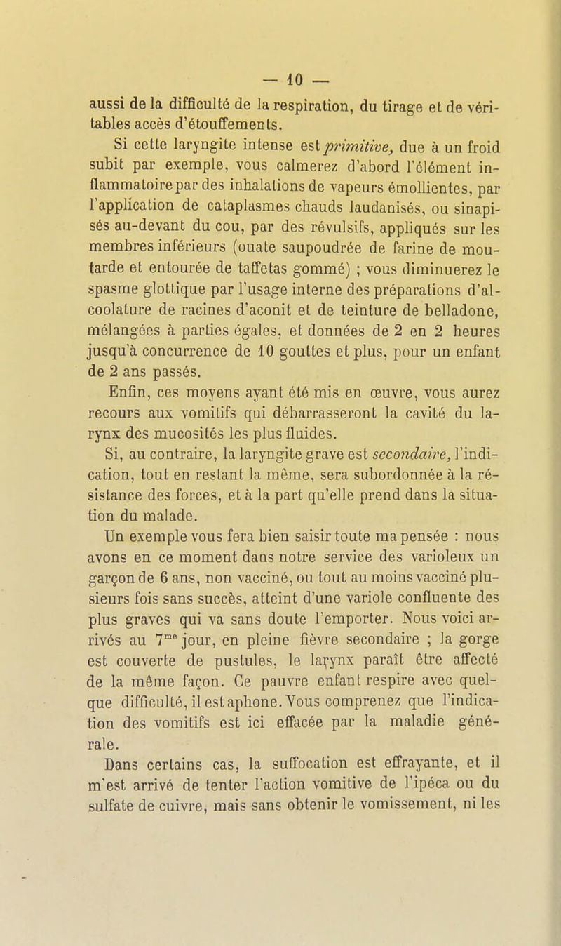 aussi de la difficulté de la respiration, du tirage et de véri- tables accès d'étoufFements. Si cette laryngite intense est primitive, due à un froid subit par exemple, vous calmerez d'abord l'élément in- flammatoire par des inhalations de vapeurs émollientes, par l'application de cataplasmes chauds laudanisés, ou sinapi- sés au-devant du cou, par des révulsifs, apphqués sur les membres inférieurs (ouate saupoudrée de farine de mou- tarde et entourée de taffetas gommé) ; vous diminuerez le spasme glottique par l'usage interne des préparations d'al- coolature de racines d'aconit et de teinture de belladone, mélangées à parties égales, et données de 2 en 2 heures jusqu'à concurrence de 10 gouttes et plus, pour un enfant de 2 ans passés. Enfin, ces moyens ayant été mis en œuvre, vous aurez recours aux vomitifs qui débarrasseront la cavité du la- rynx des mucosités les plus fluides. Si, au contraire, la laryngite grave est secondaire, l'indi- cation, tout en restant la même, sera subordonnée à la ré- sistance des forces, et à la part qu'elle prend dans la situa- tion du malade. Un exemple vous fera bien saisir toute ma pensée : nous avons en ce moment daus notre service des varioleux un garçon de 6 ans, non vacciné, ou tout au moins vacciné plu- sieurs fois sans succès, atteint d'une variole confluente des plus graves qui va sans doute l'emporter. Nous voici ar- rivés au 7 jour, en pleine fièvre secondaire ; la gorge est couverte de pustules, le larynx paraît être affecté de la même façon. Ce pauvre enfant respire avec quel- que difficulté, il est aphone. Vous comprenez que l'indica- tion des vomitifs est ici effacée par la maladie géné- rale. Dans certains cas, la suffocation est effrayante, et il m'est arrivé de tenter l'action vomitive de l'ipéca ou du sulfate de cuivre, mais sans obtenir le vomissement, ni les