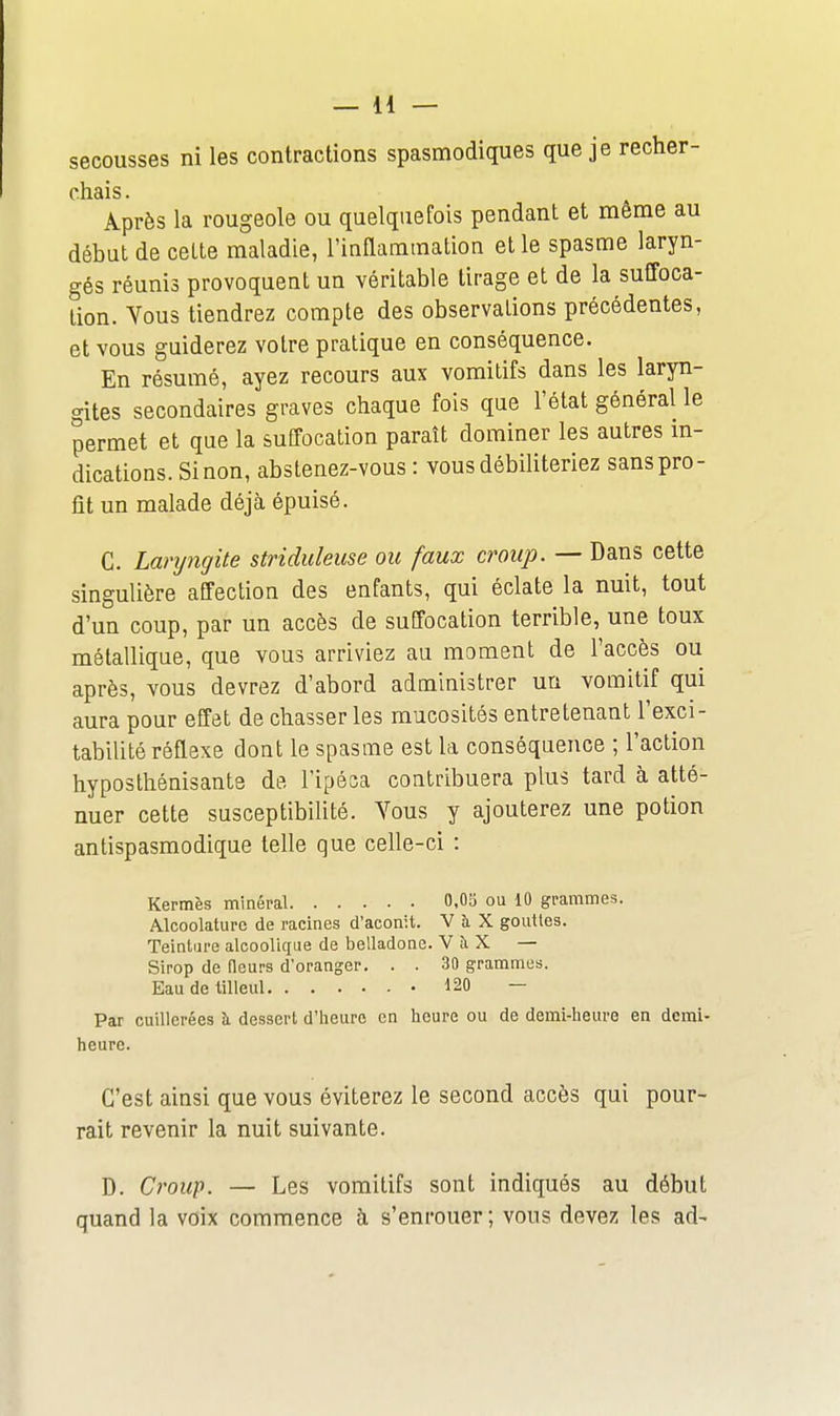secousses ni les contractions spasmodiques que je recher- chais . Après la rougeole ou quelquefois pendant et même au début de cette maladie, l'inflammation et le spasme laryn- gés réunis provoquent un véritable tirage et de la suffoca- tion. Vous tiendrez compte des observations précédentes, et vous guiderez votre pratique en conséquence. En résumé, ayez recours aux vomitifs dans les laryn- gites secondaires graves chaque fois que l'état général le permet et que la suffocation paraît dominer les autres m- dications. Sinon, abstenez-vous : vous débiliteriez sans pro- fit un malade déjà épuisé. C. Laryngite striduleuse ou faux croup. — Dans cette singulière affection des enfants, qui éclate la nuit, tout d'un coup, par un accès de suffocation terrible, une toux métallique, que vous arriviez au moment de l'accès ou après, vous devrez d'abord administrer un vomitif qui aura pour effet de chasser les mucosités entretenant l'exci- tabilité réflexe dont le spasme est la conséquence ; l'action hyposthénisante de l'ipéca contribuera plus tard à atté- nuer cette susceptibilité. Vous y ajouterez une potion antispasmodique telle que celle-ci : Kermès minéral 0,05 ou 10 grammes. Alcoolaturc de racines d'aconit. V à X gouttes. Teinture alcoolique de belladone. V îi X — Sirop de (leurs d'oranger. . . 30 grammes. Eau de tilleul 120 — Par cuillerées à dessert d'heure en heure ou de demi-heure en demi- heure. C'est ainsi que vous éviterez le second accès qui pour- rait revenir la nuit suivante. D. Croup. — Les vomitifs sont indiqués au début quand la voix commence à s'enrouer ; vous devez les ad-