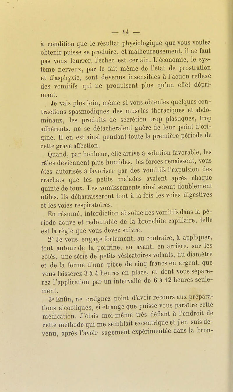 à condilion que le résultat physiologique que vous voulez obtenir puisse se produire, et malheureusement, il ne faut pas vous leurrer, l'échec est certain. L'économie, le sys- tème nerveux, par le fait même de l'état de prostration et d'asphyxie, sont devenus insensibles à l'action réflexe des vomitifs qui ne produisent plus qu'un effet dépri- mant. Je vais plus loin, même si vous obteniez quelques con- tractions spasmodiques des muscles thoraciques et abdo- minaux, les produits de sécrétion trop plastiques, trop adhérents, ne se détacheraient guère de leur point d'ori- gine. Il en est ainsi pendant toute la première période de cette grave affection. Quand, par bonheur, elle arrive h solution favorable, les râles deviennent plus humides, les forces renaissent, vous êtes autorisés à favoriser par des vomitifs l'expulsion des crachats que les petits malades avalent après chaque quinte de toux. Les vomissements ainsi seront doublement utiles. Ils débarrasseront tout à la fois les voies digestives et les voies respiratoires. En résumé, interdiction absolue des vomitifs dans la pé- riode active et redoutable de la bronchite capillaire, telle est la règle que vous devez suivre. 2 Je vous engage fortement, au contraire, à appliquer, tout autour de la poitrine, en avant, en arrière, sur les côtés, une série de petits vésicatoires volants, du diamètre et de la forme d'une pièce de cinq francs en argent, que vous, laisserez 3 à 4 heures en place, et dont vous sépare- rez l'application par un intervalle de 6 à J2 heures seule- ment. 3» Enfin, ne craignez point d'avoir recours aux prépara- tions alcooliques, si étrange que puisse vous paraître cette médication. J'étais moi-même très défiant à l'endroit de cette méthode qui me semblait excentrique et j'en suis de- venu, après l'avoir sagement expérimentée dans la bron-