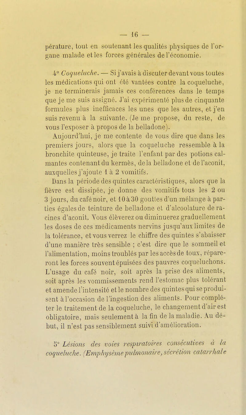 pérature, tout en soutenant les qualités physiques de l'or- gane malade et les forces générales de l'économie. 4° Coqueluche. — Si j'avais à discuter devant vous toutes les médications qui ont été vantées contre la coqueluche, je ne terminerais jamais ces conférences dans le temps que je me suis assigné. J'ai expérimenté plus de cinquante formules plus inefficaces les unes que les autres, et j'en suis revenu à la suivante. (Je me propose, du reste, de vous l'exposer à propos de la belladone). Aujourd'hui, je me contente de vous dire que dans les premiers jours, alors que la coqueluche ressemble à la bronchite quinteuse, je traite l'enfant par des potions cal- mantes contenant du kermès, delà belladone et de l'aconit, auxquelles j'ajoute 1 à 2 vomitifs. Dans la période des quintes caractéristiques, alors que la fièvre est dissipée, je donne des vomitifs tous les 2 ou 3 jours, du café noir, et 10 à 30 goutles d'un mélange à par- ties égales de teinture de belladone et d'alcoolature déra- cines d'aconit. Yous élèverez ou diminuerez graduellement les doses de ces médicaments nervins jusqu'aux limites de la tolérance, et vous verrez le chiffre des quintes s'abaisser d'une manière très sensible ; c'est dire que le sommeil et l'alimentation, moins troublés par les accès de toux, répare- ront les forces souvent épuisées des pauvres coqueluchons. L'usage du café noir, soit après la prise des aliments, soit après les vommissements rend l'estomac plus tolérant et amende l'intensité et le nombre des quintes qui se produi- sent à l'occasion de l'ingestion des aliments. Pour complé- ter le traitement de la coqueluche, le changement d'air est obligatoire, mais seulement à la fin de la maladie. Au dé- but, il n'est pas sensiblement suivi d'amélioration. 5° Lésions des voies respiratoires consécutives à la coquebiche. (Emphysème pulmonaire, sécrétion calarrhale