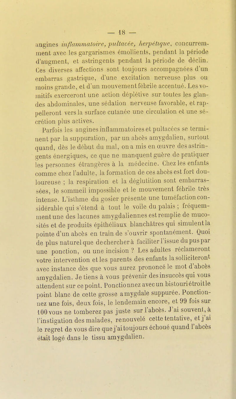 angines inflammatoire, imltacée, herpéhqite, concurrem- ment avec les gargarismes émollients, pendant la période d'augmenl, et astringents pendant la période de déclin. Iles diverses affections sont toujours accompagnées d'un embarras gastrique, d'une excitation nerveuse plus ou moins grande, et d'un mouvement fébrile accentué. Les vo- mitifs exerceront une action déplétive sur toutes les glan- des abdominales, une sédalion nerveuse favorable, et rap- pelleront vers la surface cutanée une circulation et une sé- crétion plus actives. Parfois les angines inflammatoires et pultacées se termi- nent par la suppuration, par un abcès amygdalien, surtout quand, dès le début du mal, on a mis en œuvre des astrin- gents énergiques, ce que ne manquent guère de pratiquer les personnes étrangères à la médecine. Chez les enfants comme chez l'adulte, la formation de ces abcès est fort dou- loureuse ; la respiration et la déglutition sont embarras- sées, le sommeil impossible et le mouvement fébrile très intense. L'isthme du gosier présente une tuméfaction con- sidérable qui s'étend à tout le voile du palais ; fréquem- ment une des lacunes amygdaliennes est remplie de muco- sités et de produits épithéliaux blanchâtres qui simulent la pointe d'un abcès en train de s'ouvrir spontanément. Quoi de plus naturel que dechercherà faciliter l'issue du pus par une ponction, ou une incision ? Les adultes réclameront votre intervention et les parents des enfants la solliciteront avec instance dès que vous aurez prononcé le mot d'abcès amygdalien. Je tiens à vous prévenir des insuccès qui vous attendent sur ce point. Ponctionnez avec un bistouriétroitle point blanc de cette grosse amygdale suppurée. Ponction- nez une fois, deux fois, le lendemain encore, et 99 fois sur 100 vous ne tomberez pas juste sur l'abcès. J'ai souvent, à l'instigation des malades, renouvelé cette tentative, et j'ai le regret de vous dire que j'ai toujours échoué quand l'abcès était logé dans le tissu amygdalien.