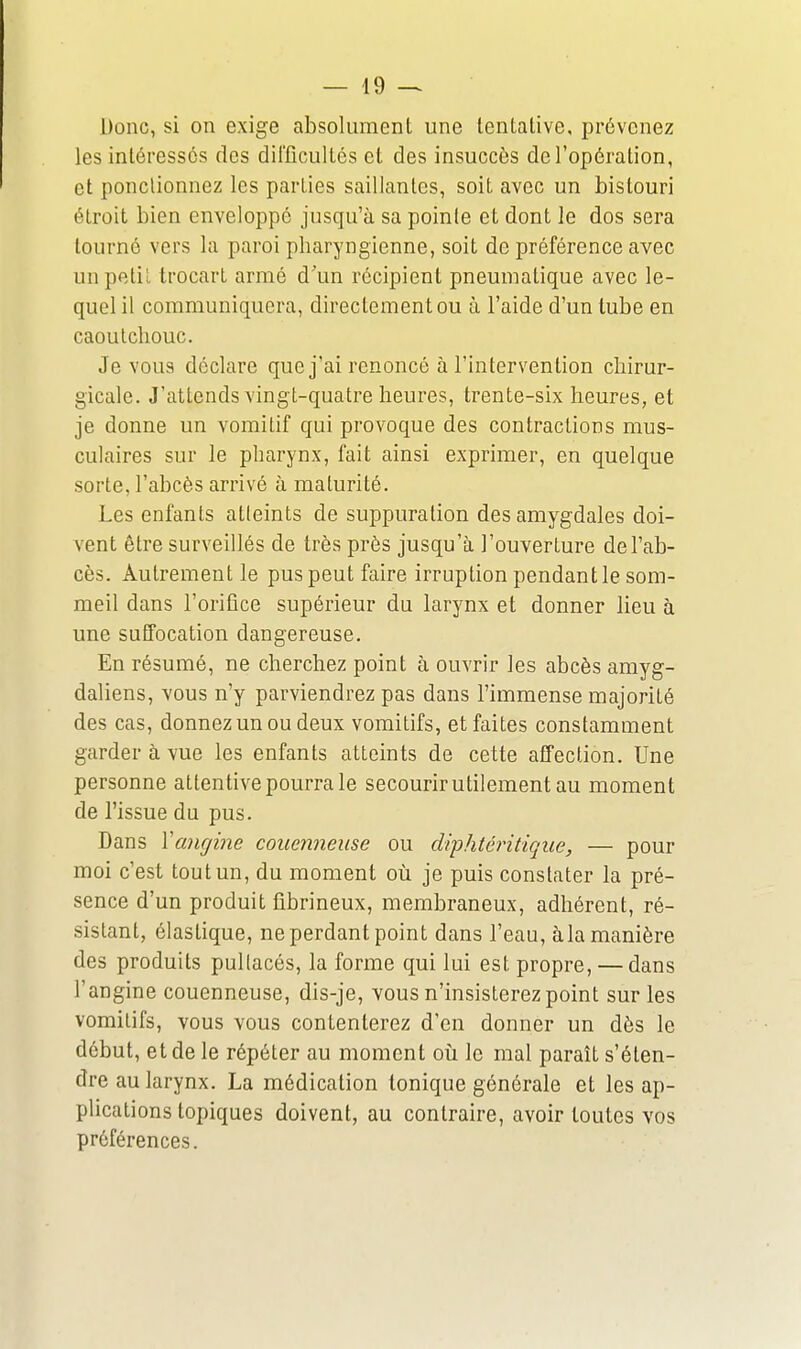 Donc, si on exige absolument une tentative, prévenez les intéressés des difficultés et des insuccès de l'opération, et ponctionnez les parties saillantes, soit avec un bistouri étroit bien enveloppé jusqu'à sa pointe et dont le dos sera tourné vers la paroi pharyngienne, soit de préférence avec unpetii trocart armé d'un récipient pneumatique avec le- quel il communiquera, directement ou à l'aide d'un tube en caoutchouc. Je vous déclare que j'ai renoncé à l'intervention chirur- gicale. J'attends Yingt-quatre heures, trente-six heures, et je donne un vomitif qui provoque des contractions mus- culaires sur le pharynx, fait ainsi exprimer, en quelque sorte, l'abcès arrivé à maturité. Les enfants atleints de suppuration des amygdales doi- vent être surveillés de très près jusqu'à l'ouverture de l'ab- cès. Autrement le pus peut faire irruption pendant le som- meil dans l'orifice supérieur du larynx et donner lieu à une suffocation dangereuse. En résumé, ne cherchez point à ouvrir les abcès amyg- daliens, vous n'y parviendrez pas dans l'immense majorité des cas, donnez un ou deux vomitifs, et faites constamment garder à vue les enfants atteints de cette affection. Une personne attentive pourra le secourir utilement au moment de l'issue du pus. Dans Xancjine couenneiise ou diphtéritiqiie, — pour moi c'est tout un, du moment où je puis constater la pré- sence d'un produit fibrineux, membraneux, adhérent, ré- sistant, élastique, ne perdant point dans l'eau, àla manière des produits pullacés, la forme qui lui est propre, — dans l'angine couenneuse, dis-je, vous n'insisterez point sur les vomitifs, vous vous contenterez d'en donner un dès le début, et de le répéter au moment oii le mal paraît s'éten- dre au larynx. La médication tonique générale et les ap- plications topiques doivent, au contraire, avoir toutes vos préférences.