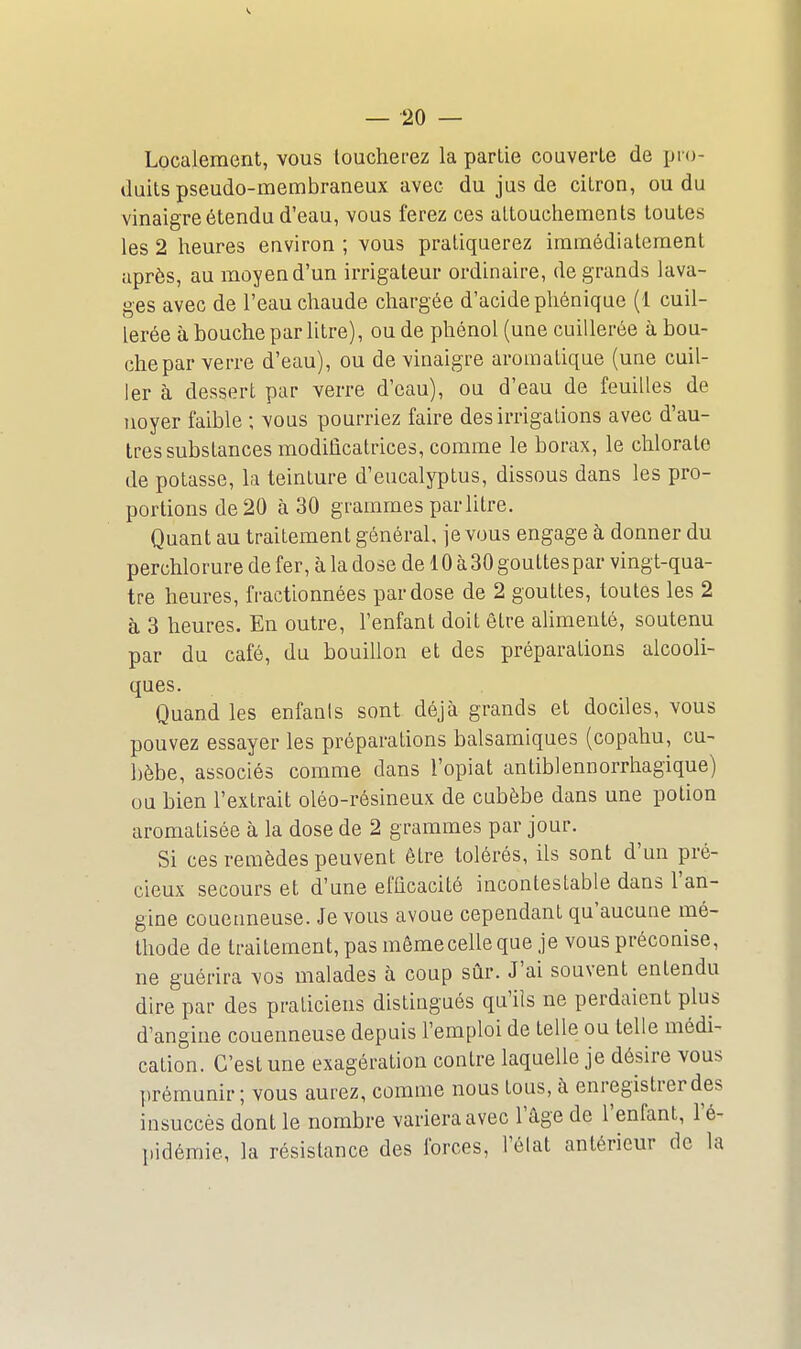Localement, vous touchei-ez la partie couverte de jji-o- duits pseudo-membraneux avec du jus de citron, ou du vinaigre étendu d'eau, vous ferez ces attouchements toutes les 2 heures eaviron ; vous pratiquerez immédiatement après, au moyen d'un irrigateur ordinaire, de grands lava- ges avec de l'eau chaude chargée d'acide phénique (l cuil- lerée à bouche par litre), ou de phénol (une cuillerée à bou- che par verre d'eau), ou de vinaigre aromatique (une cuil- ler à dessert par verre d'eau), ou d'eau de feuilles de noyer faible ; vous pourriez faire des irrigations avec d'au- tres substances modificatrices, comme le borax, le chlorate de potasse, la teinture d'eucalyptus, dissous dans les pro- portions de 20 à 30 grammes par litre. Quant au traitement général, je vous engage à donner du perchlorure de fer, à la dose de 10 à 30 gouttes par vingt-qua- tre heures, fractionnées par dose de 2 gouttes, toutes les 2 à 3 heures. En outre, l'enfant doit être alimenté, soutenu par du café, du bouillon et des préparations alcooli- ques. Quand les enfanls sont déjà grands et dociles, vous pouvez essayer les préparations balsamiques (copahu, cu- bèbe, associés comme dans l'opiat antiblennorrhagique) ou bien l'extrait oléo-résineux de cubèbe dans une potion aromatisée à la dose de 2 grammes par jour. Si ces remèdes peuvent être tolérés, ils sont d'un pré- cieux secours et d'une efficacité incontestable dans l'an- gine couenneuse. Je vous avoue cependant qu'aucune mé- thode de traitement, pas mêmecelle que je vous préconise, ne guérira vos malades à coup sûr. J'ai souvent entendu dire par des praticiens distingués qu'ils ne perdaient plus d'angine couenneuse depuis l'emploi de telle ou telle médi- cation. C'est une exagération contre laquelle je désire vous prémunir ; vous aurez, comme nous tous, à enregistrer des insuccès dont le nombre variera avec l'âge de l'enfant, l'é- pidémie, la résistance des forces, l'élat antérieur de la