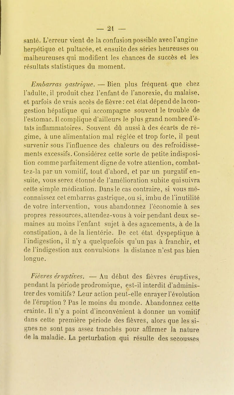 santé. L'erreur vient de la confasion possible avecl'angino herpétique et pultacée, et ensuite des séries heureuses ou malheureuses qui modifient les chances de succès et les résultats statistiques du moment. Embarras gastrique. — Bien plus fréquent que chez l'adulte, il produit chez l'enfant de l'anorexie, du malaise, et parfois de vrais accès de fièvre: cet état dépend de lacon- gestion hépatique qui accompagne souvent le trouble de l'estomac. Il complique d'ailleurs le plus grand nombre d'é- tats inflammatoires. Souvent dû aussi à des écarts de ré- gime, à une alimentation mal réglée et trop forte, il peut survenir sous l'influence des chaleurs ou des refroidisse- ments excessifs. Considérez cette sorte de petite indisposi- tion comme parfaitement digne de votre attention, combat- tez-la par un vomitif, tout d'abord, et par un purgatif en- suite, vous serez étonné de l'amélioration subite quisuivra cette simple médication. Dans le cas contraire, si vous mé- connaissez cet embarras gastrique, ou si, imbu de l'inutilité de votre intervention, vous abandonnez l'économie à ses propres ressources, atlendez-vous à voir pendant deux se- maines au moins Tenfant sujet à des agacements, à de la constipation, à de la lientérie. De cet état dyspeptique à l'indigestion, il n'y a quelquefois qu'un pas à franchir, et de l'indigestion aux convulsions la distance n'est pas bien longue. Fièvres ériiptives. — Au début des fièvres éruptives, pendant la période prodromique, est-il interdit d'adminis- trer des vomitifs? Leur action peut-elle enrayer l'évolution de l'éruption ? Pas le moins du monde. Abandonnez cette crainte. Il n'y a point d'inconvénient à donner un vomitif dans cette première période des fièvres, alors que les si- gnes ne sont pas assez tranchés pour affirmer la nature de la maladie. La perturbation qui résulte des secousses