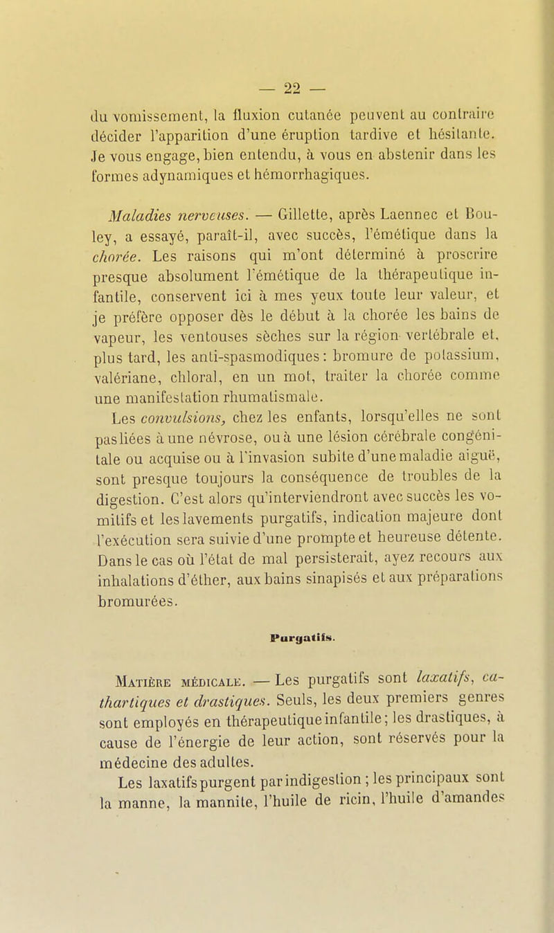 du vomissement, la fluxion cutanée peuvent au contraire décider l'apparition d'une éruption tardive et hésitante. Je vous engage, bien entendu, à vous en abstenir dans les formes adynamiques et hémorrhagiques. Maladies nerveuses. — Gillette, après Laennec et Bou- ley, a essayé, paraît-il, avec succès, l'émétique dans la chorèe. Les raisons qui m'ont déterminé à proscrire presque absolument l'émétique de la thérapeutique in- fantile, conservent ici à mes yeux toute leur valeur, et je préfère opposer dès le début à la chorée les bains de vapeur, les ventouses sèches sur la région vertébrale et. plus tard, les anti-spasmodiques : bromure de potassium, valériane, chloral, en un mot, traiter la chorée comme une manifestation rhumatismale. Les convulsions, chez les enfants, lorsqu'elles ne sont pas liées aune névrose, ou à une lésion cérébrale congéni- tale ou acquise ou à l'invasion subite d'une maladie aiguë, sont presque toujours la conséquence de troubles de la digestion. C'est alors qu'interviendront avec succès les vo- mitifs et les lavements purgatifs, indication majeure dont l'exécution sera suivie d'une prompte et heureuse détente. Dans le cas où l'état de mal persisterait, ayez recours aux inhalations d'éther, aux bains sinapisés et aux préparations bromurées. Purgatiis. Matière médicale. — Les purgatifs sont laxatifs, ca~ thartiques et drastiques. Seuls, les deux premiers genres sont employés en thérapeutiqueinfanlile; les drastiques, à cause de l'énergie de leur action, sont réservés pour la médecine des adultes. Les laxatifspurgentparindigestion; les principaux sont la manne, la mannile, l'huile de ricin, l'huile d'amande.<