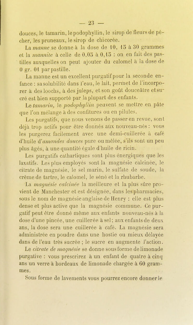 douces, le tamarin, lepodophyllin, le sirop de fleurs de pê- cher, les pruneaux, le sirop de chicorée. Lamanne se donne à la dose de 10, d5 à 30 grammes et la mannile à celle de 0,03 à 0,15 : on en fait des pas- tilles auxquelles on peut ajouter du calomel à la dose de 0 gr. 01 par pastille. La manne est un excellent purgatif pour la seconde en- fance : sa solubilité dans l'eau, le lait, permet de l'incorpo- rer à desloûchs, à des juleps, et son goût douceâtre et su- cré est bien supporté par la plupart des enfants. ho, tamarin, le poduphyUin peuvent se mettre en pâte que l'on mélange à des confitures ou en pilules. Les purgatifs, que nous venons de passer en revue, sont déjà trop actifs pour être donnés aux nouveau-nés : vous les purgerez facilement avec une demi-cuillerée à café d'huile à'amandes douces pure ou mêlée, s'ils sont un peu plus âgés, à une quantité égale d'huile de ricin. Les purgatifs cathartiques sont plus énergiques que les laxatifs. Les plus employés sont la magnésie calcinée, le citrate de magnésie, le sel marin, le sulfate de soude, la crème de tartre, le calomel, le séné et la rhubarbe. La magnésie calcinée la meilleure et la plus sûre pro- vient de Manchester et est désignée, dans les pharmacies, sous le nom de magnésie anglaise de Henry : elle est plus dense et plus active que la magnésie commune. Ce pur- gatif peut être donné même aux enfants nouveau-nés à la dose d'une pincée, une cuillerée à sel ; aux enfants de deux ans, la dose sera une cuillerée à café. La magnésie sera administrée en poudre dans une hostie ou mieux délayée dans de l'eau très sucrée ; le sucre en augmente l'action. Le citrate de magnésie se donne sous forme de limonade purgative : vous prescrirez à un enfant de quatre à cinq ans un verre à bordeaux de limonade chargée à 60 gram- mes. Sous forme de lavements vous pourrez encore donner le