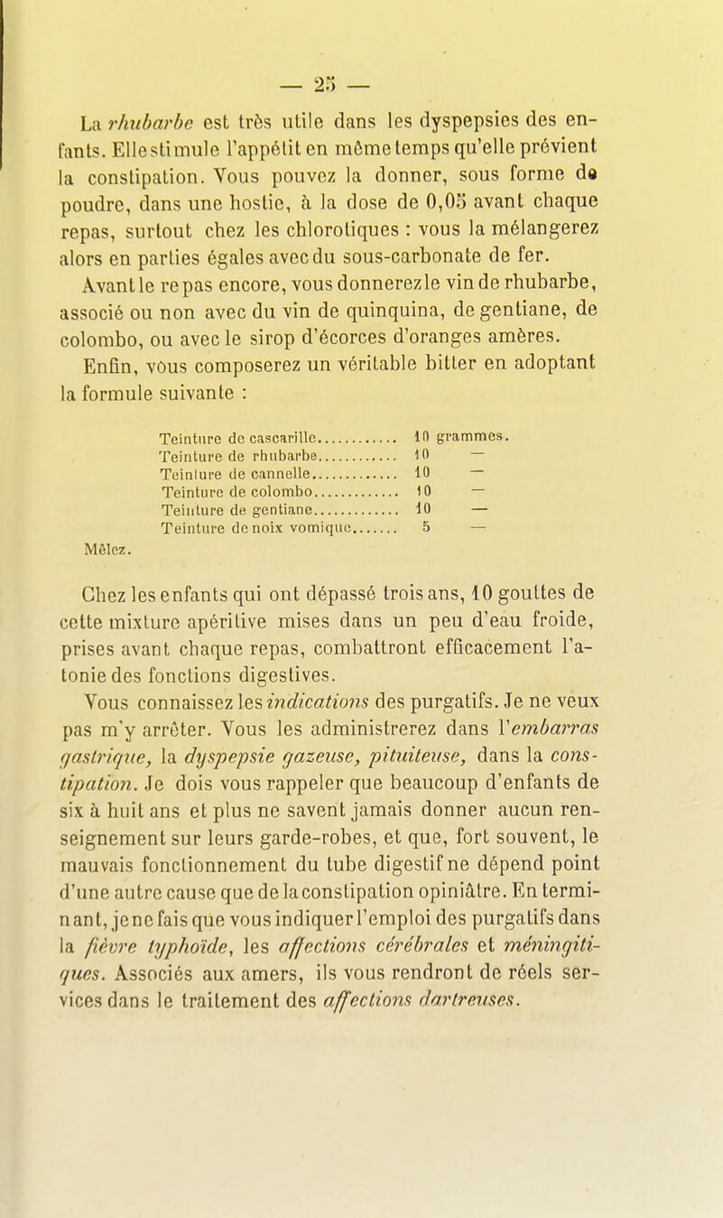 La rhubarbe est très utile dans les dyspepsies des en- fants. Elle stimule l'appétit en môme temps qu'elle prévient la constipation. Yous pouvez la donner, sous forme d« poudre, dans une hostie, à la dose de 0,05 avant chaque repas, surtout chez les chlorotiques : vous la mélangerez alors en parties égales avec du sous-carbonate de fer. Âvantle repas encore, vous donnerez le vin de rhubarbe, associé ou non avec du vin de quinquina, de gentiane, de Colombo, ou avec le sirop d'écorces d'oranges amères. Enfin, vous composerez un véritable bitler en adoptant la formule suivante : Teinture de cascarillc 10 grammes. Teinture de rhubarbe 10 — Teinlui'e de cannelle 10 — Teinture de Colombo 10 — Teinture de gentiane 10 — Teinture de noix vomiquc 5 — Mêlez. Chez les enfants qui ont dépassé trois ans, 10 gouttes de cette mixture apéritive mises dans un peu d'eau froide, prises avant chaque repas, combattront efficacement l'a- tonie des fonctions digestives. Vous connaissez les mdications des purgatifs. Je ne veux pas m'y arrêter. Vous les administrerez dans Vembarras gastrique, la dyspepsie gazeuse, pit,iiiteuse, dans la cons- tipation. Je dois vous rappeler que beaucoup d'enfants de six à huit ans et plus ne savent jamais donner aucun ren- seignement sur leurs garde-robes, et que, fort souvent, le mauvais fonctionnement du tube digestif ne dépend point d'une autre cause que de la constipation opiniâtre. En termi- n an t, je ne fais que vous indiquer l'emploi des purgatifs dans la fièvre typhoïde, les affections cérébrales et méningiti- ques. Associés aux amers, ils vous rendront de réels ser- vices dans le traitement des affections dortreuses.