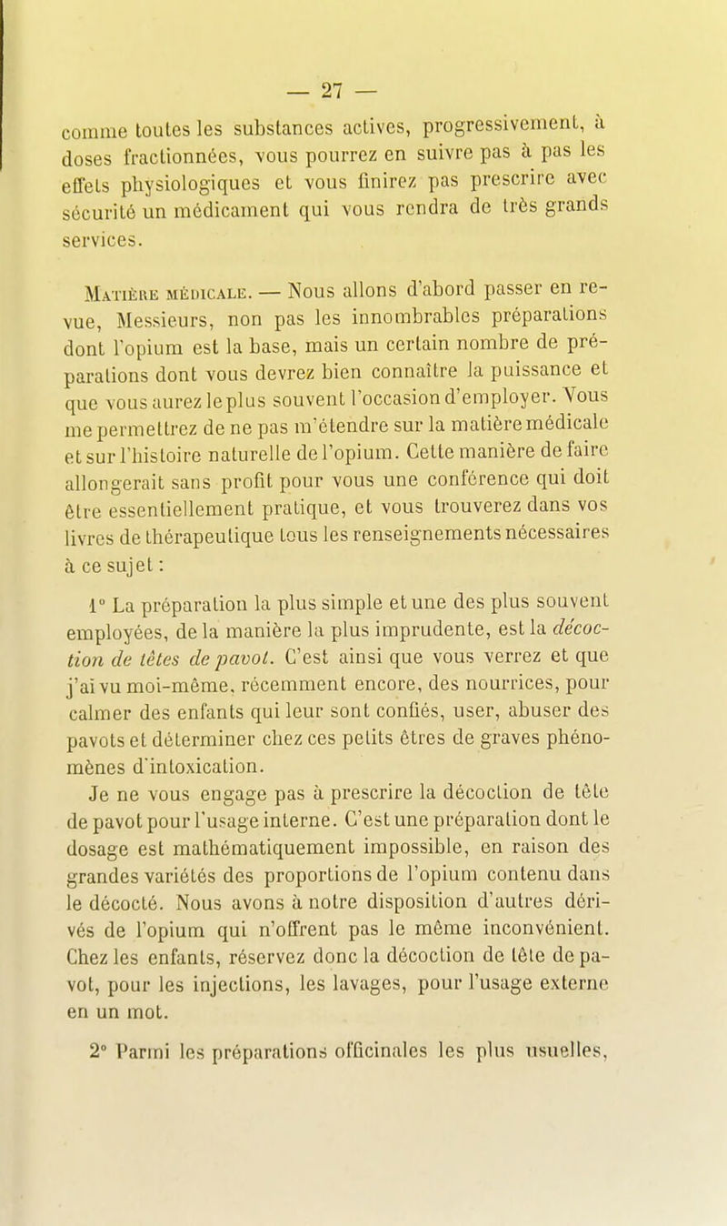 comme toutes les substances actives, progressivement, à doses fractionnées, vous pourrez en suivre pas à pas les effets physiologiques et vous finirez pas prescrire avec sécurité un médicament qui vous rendra de très grands services. Matière médicaliî. — Nous allons d'abord passer en re- vue, Messieurs, non pas les innombrables préparations dont l'opium est la base, mais un certain nombre de pré- parations dont vous devrez bien connaître Ja puissance et que vous aurez leplus souvent l'occasion d'employer. Yous me permettrez de ne pas m'étendre sur la matière médicale et sur l'histoire naturelle del'opium. Cette manière défaire allongerait sans profit pour vous une conférence qui doit être essentiellement pratique, et vous trouverez dans vos livres de thérapeutique tous les renseignements nécessaires à ce sujet : 1 La préparation la plus simple et une des plus souvent employées, de la manière la plus imprudente, est la décoc- tion de lêtes de pavot. C'est ainsi que vous verrez et que j'ai vu moi-même, récemment encore, des nourrices, pour calmer des enfants qui leur sont confiés, user, abuser des pavots et déterminer chez ces petits êtres de graves phéno- mènes d'intoxication. Je ne vous engage pas à prescrire la décoction de tête de pavot pour l'usage interne. C'est une préparation dont le dosage est mathématiquement impossible, en raison des grandes variétés des proportions de l'opium contenu dans le décocté. Nous avons à notre disposition d'autres déri- vés de l'opium qui n'offrent pas le même inconvénient. Chez les enfants, réservez donc la décoction de tête de pa- vot, pour les injections, les lavages, pour l'usage externe en un mot. 2» Parmi les préparations officinales les plus usuelles,