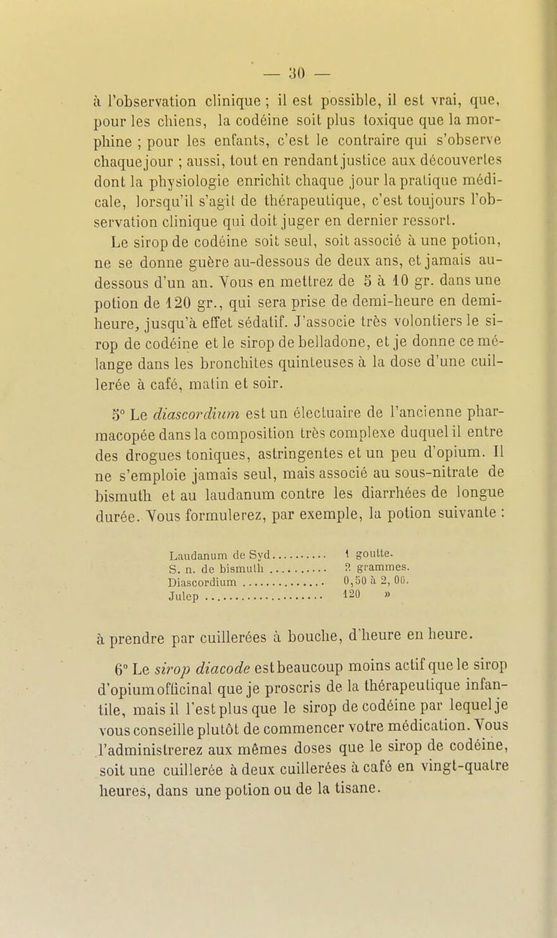 à l'observation clinique ; il est possible, il est vrai, que, pour les chiens, la codéine soit plus toxique que la mor- phine ; pour les enfants, c'est le contraire qui s'observe chaquejour ; aussi, tout en rendant justice aux découvertes dont la physiologie enrichit chaque jour la pralique médi- cale, lorsqu'il s'agit de thérapeutique, c'est toujours l'ob- servation clinique qui doit juger en dernier ressort. Le sirop de codéine soit seul, soit associé à une potion, ne se donne guère au-dessous de deux ans, et jamais au- dessous d'un an. Yous en mettrez de 5 cà 10 gr. dans une potion de 120 gr., qui sera prise de demi-heure en demi- heure, jusqu'à effet sédatif. J'associe très volontiers le si- rop de codéine et le sirop de belladone, et je donne ce mé- lange dans les bronchites quinteuses à la dose d'une cuil- lerée à café, matin et soir. 5° Le diascordinm est un électuaire de l'ancienne phar- macopée dans la composition très complexe duquel il entre des drogues toniques, astringentes et un peu d'opium. Il ne s'emploie jamais seul, mais associé au sous-nitrate de bismuth et au laudanum contre les diarrhées de longue durée. Vous formulerez, par exemple, la potion suivante : Laudanum de Syd 4 goutte. S. n. de bisinulli f- grammes. Diascordinm 0,50 à 2, 00. Julep 120 » à prendre par cuillerées à bouche, d'heure en heure. 6 Le sirop diacode est beaucoup moins actif que le sirop d'opium officinal que je proscris de la thérapeutique infan- tile, mais il l'estplusque le sirop de codéine par lequel je vous conseille plutôt de commencer votre médication. Vous l'administrerez aux mêmes doses que le sirop de codéine, soit une cuillerée à deux cuillerées à café en vingt-quatre heures, dans une potion ou de la tisane.