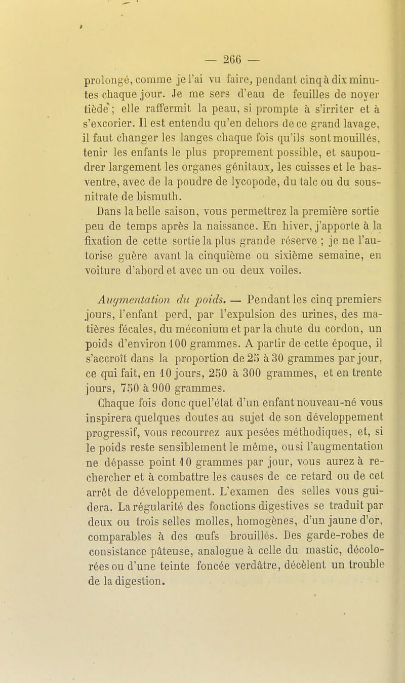 I — 266 — prolongé, comme je l'ai yu faire, pendant cinq à dix minu- tes chaque jour. Je me sers d'eau de feuilles de noyer tiède; elle raffermit la peau, si prompte à s'irriter et à s'excorier. Il est entendu qu'en dehors de ce grand lavage, il faut changer les langes chaque fois qu'ils sont mouillés, tenir les enfants le plus proprement possible, et saupou- drer largement les organes génitaux, les cuisses et le bas- ventre, avec de la poudre de lycopode, du talc ou du sous- nitrate de bismuth. Dans la belle saison, vous permettrez la première sortie peu de temps après la naissance. En hiver, j'apporle à la fixation de cette sortie la plus grande réserve ; je ne l'au- torise guère avant la cinquième ou sixième semaine, en voiture d'abord et avec un ou deux voiles. Augmentation du poids. — Pendant les cinq premiers jours, l'enfant perd, par l'expulsion des urines, des ma- tières fécales, du méconium et par la chute du cordon, un poids d'environ 100 grammes. A partir de cette époque, il s'accroît dans la proportion de 25 à 30 grammes par jour, ce qui fait, en 10 jours, 2S0 à 300 grammes, et en trente jours, 750 à 900 grammes. Chaque fois donc quel'état d'un enfant nouveau-né vous inspirera quelques doutes au sujet de son développement progressif, vous recourrez aux pesées méthodiques, et, si le poids reste sensiblement le même, ou si l'augmentation ne dépasse point 10 grammes par jour, vous aurez à re- chercher et à combattre les causes de ce retard ou de cet arrêt de développement. L'examen des selles vous gui- dera. La régularité des fonctions digestives se traduit par deux ou trois selles molles, homogènes, d'un jaune d'or, comparables à des œufs brouillés. Des garde-robes de consistance pâteuse, analogue à celle du mastic, décolo- rées ou d'une teinte foncée verdâtre, décèlent un trouble de la digestion.