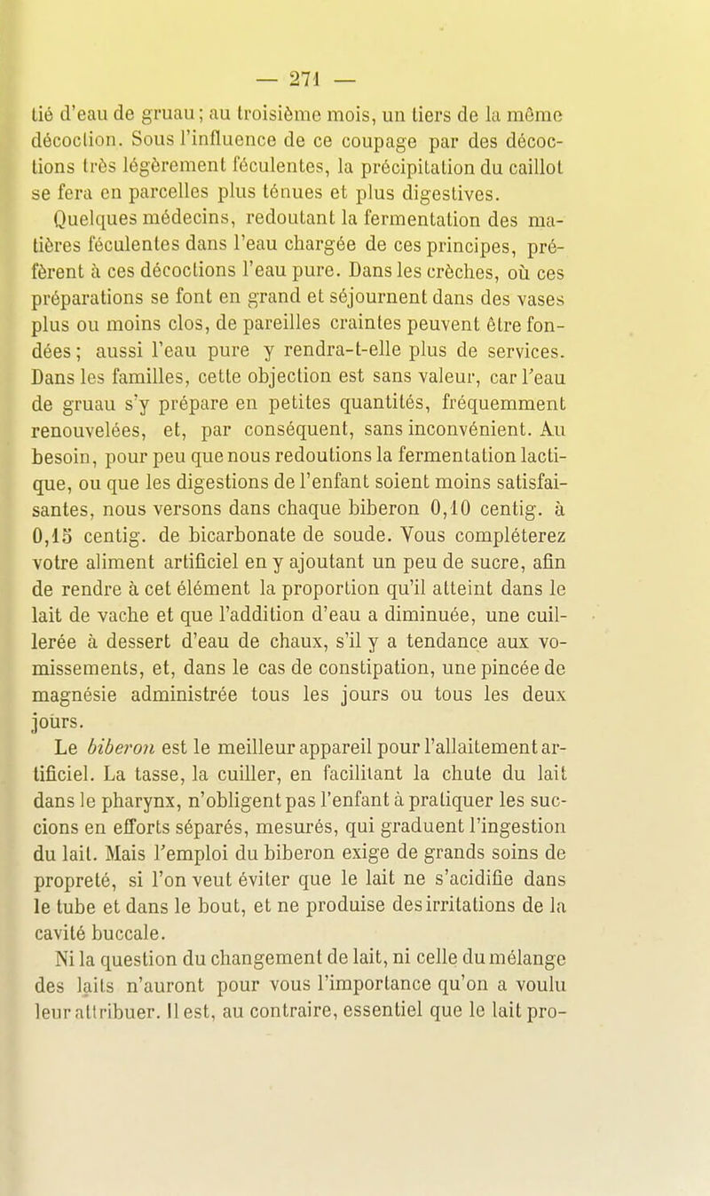 tié d'eau de gruau; au troisième mois, un tiers de la môme décoction. Sous l'influence de ce coupage par des décoc- tions très légèrement féculentes, la précipitation du caillot se fera en parcelles plus ténues et plus digestives. Quelques médecins, redoutant la fermentation des ma- tières féculentes dans l'eau chargée de ces principes, pré- fèrent à ces décoctions l'eau pure. Dans les crèches, oii ces préparations se font en grand et séjournent dans des vases plus ou moins clos, de pareilles craintes peuvent être fon- dées ; aussi l'eau pure y rendra-t-elle plus de services. Dans les familles, cette objection est sans valeur, car Teau de gruau s'y prépare en petites quantités, fréquemment renouvelées, et, par conséquent, sans inconvénient. Au besoin, pour peu que nous redoutions la fermentation lacti- que, ou que les digestions de l'enfant soient moins satisfai- santes, nous versons dans chaque biberon 0,10 centig. à 0,15 centig. de bicarbonate de soude. Vous compléterez votre aliment artificiel en y ajoutant un peu de sucre, afin de rendre à cet élément la proportion qu'il atteint dans le lait de vache et que l'addition d'eau a diminuée, une cuil- lerée à dessert d'eau de chaux, s'il y a tendance aux vo- missements, et, dans le cas de constipation, une pincée de magnésie administrée tous les jours ou tous les deux jours. Le biberon est le meilleur appareil pour l'allaitement ar- tificiel. La tasse, la cuiller, en facilitant la chute du lait dans le pharynx, n'obligent pas l'enfant à pratiquer les suc- cions en eiforts séparés, mesurés, qui graduent l'ingestion du lait. Mais l'emploi du biberon exige de grands soins de propreté, si l'on veut éviter que le lait ne s'acidifie dans le tube et dans le bout, et ne produise des irritations de la cavité buccale. Ni la question du changement de lait, ni celle du mélange des laits n'auront pour vous l'importance qu'on a voulu leur attribuer. Il est, au contraire, essentiel que le lait pro-