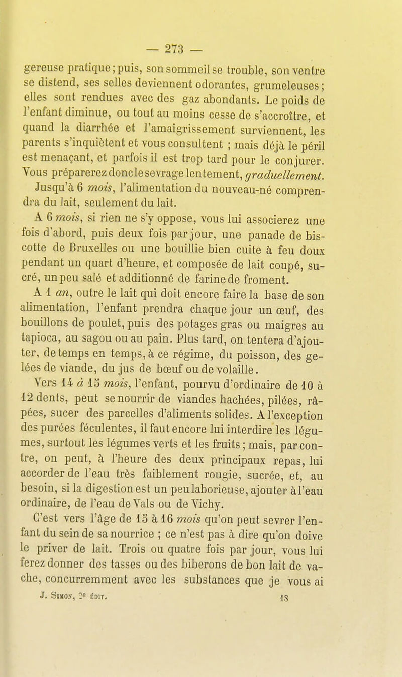 gereuse pratique; puis, son sommeil se trouble, son ventre se distend, ses selles deviennent odorantes, grumeleuses ; elles sont rendues avec des gaz abondants. Le poids de l'enfant diminue, ou tout au moins cesse de s'accroître, et quand la diarrhée et l'amaigrissement surviennent, les parents s'inquiètent et vous consultent ; mais déjà le péril est menaçant, et parfois il est trop tard pour le conjurer. Vous préparerez donclesevrage lentement, graduellement. Jusqu'il 6 mois, l'alimentation du nouveau-né compren- dra du lait, seulement du lait. A 6 mois, si rien ne s'y oppose, vous lui associerez une fois d'abord, puis deux fois par jour, une panade de bis- cotte de Bruxelles ou une bouillie bien cuite à feu doux pendant un quart d'heure, et composée de lait coupé, su- cré, unpeu salé et additionné de farinede froment. A 1 an, outre le lait qui doit encore faire la base de son alimentation, l'enfant prendra chaque jour un œuf, des bouillons de poulet, puis des potages gras ou maigres au tapioca, au sagou ou au pain. Plus tard, on tentera d'ajou- ter, de temps en temps, à ce régime, du poisson, des ge- lées de viande, du jus de bœuf ou de volaille. Vers 14 « 15 mois, l'enfant, pourvu d'ordinaire de 10 à 12 dents, peut se nourrir de viandes hachées, pilées, râ- pées, sucer des parcelles d'aliments solides. A l'exception des purées féculentes, il faut encore lui interdire les légu- mes, surtout les légumes verts et les fruits ; mais, par con- tre, on peut, à l'heure des deux principaux repas, lui accorder de l'eau très faiblement rougie, sucrée, et, au besoin, si la digestion est un peu laborieuse, ajouter àl'eau ordinaire, de l'eau de Vais ou de Vichy. C'est vers l'âge de 13 à 16 mois qu'on peut sevrer l'en- fant du sein de sa nourrice ; ce n'est pas à dire qu'on doive le priver de lait. Trois ou quatre fois par jour, vous lui ferez donner des tasses ou des biberons de bon lait de va- che, concurremment avec les substances que je vous ai J. SiMO.V, ce ÉDIT. 18