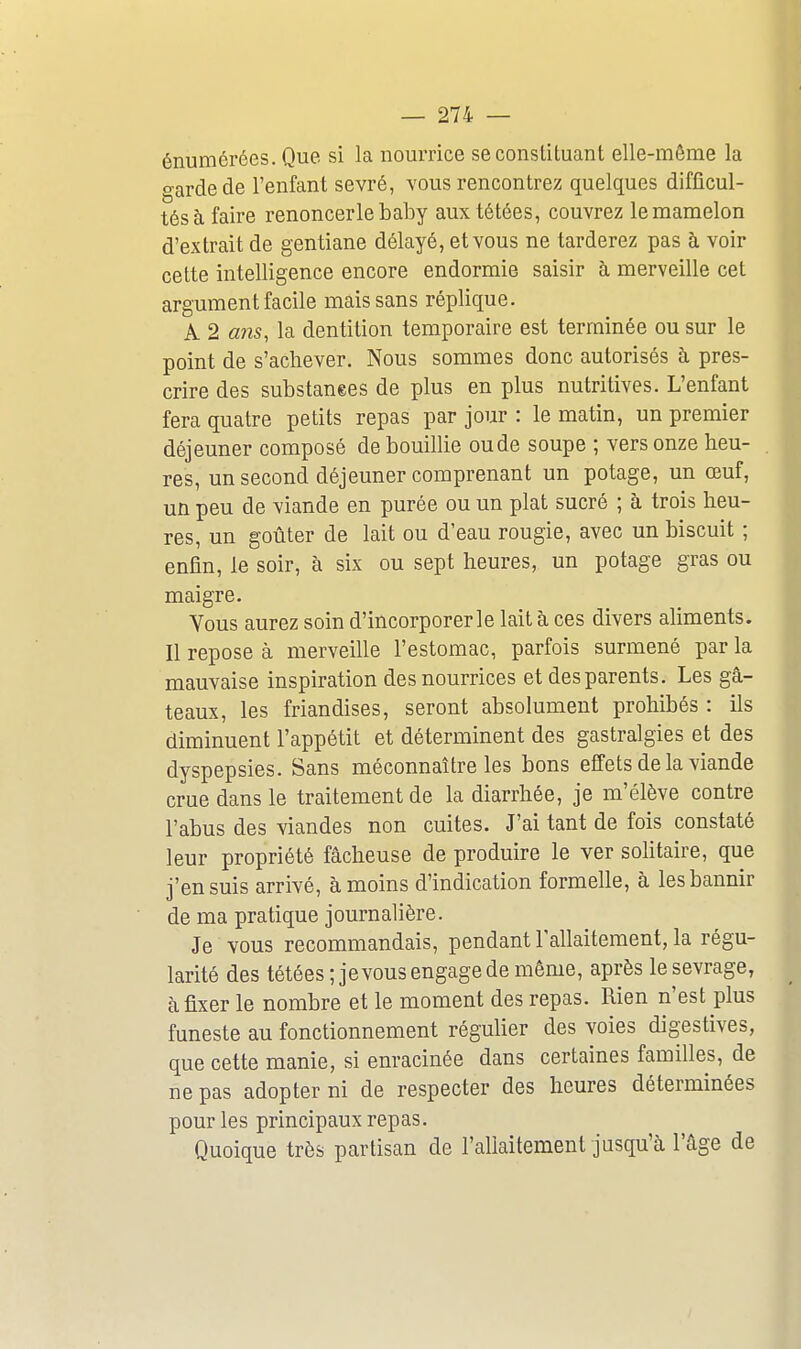 énumérées. Que si la nourrice se constituant elle-même la garde de l'enfant sevré, vous rencontrez quelques difficul- tés à faire renoncer le baby aux tétées, couvrez le mamelon d'extrait de gentiane délayé, et vous ne tarderez pas à voir cette intelligence encore endormie saisir à merveille cet argument facile mais sans réplique. A 2 ans, la dentition temporaire est terminée ou sur le point de s'achever. Nous sommes donc autorisés à pres- crire des substanees de plus en plus nutritives. L'enfant fera quatre petits repas par jour : le matin, un premier déjeuner composé de bouillie ou de soupe ; vers onze heu- res, un second déjeuner comprenant un potage, un œuf, un peu de viande en purée ou un plat sucré ; à trois heu- res, un goûter de lait ou d'eau rougie, avec un biscuit ; enfin, le soir, à six ou sept heures, un potage gras ou maigre. Vous aurez soin d'incorporer le lait à ces divers aliments. Il repose à merveille l'estomac, parfois surmené par la mauvaise inspiration des nourrices et des parents. Les gâ- teaux, les friandises, seront absolument prohibés : ils diminuent l'appétit et déterminent des gastralgies et des dyspepsies. Sans méconnaître les bons effets de la viande crue dans le traitement de la diarrhée, je m'élève contre l'abus des viandes non cuites. J'ai tant de fois constaté leur propriété fâcheuse de produire le ver solitaire, que j'ensuis arrivé, à moins d'indication formelle, à les bannir de ma pratique journalière. Je vous recommandais, pendant l'allaitement, la régu- larité des tétées ;jevous engage de même, après le sevrage, à fixer le nombre et le moment des repas. Rien n'est plus funeste au fonctionnement régulier des voies digestives, que cette manie, si enracinée dans certaines familles, de ne pas adopter ni de respecter des heures déterminées pour les principaux repas. Quoique très partisan de l'allaitement jusqu'à l'âge de
