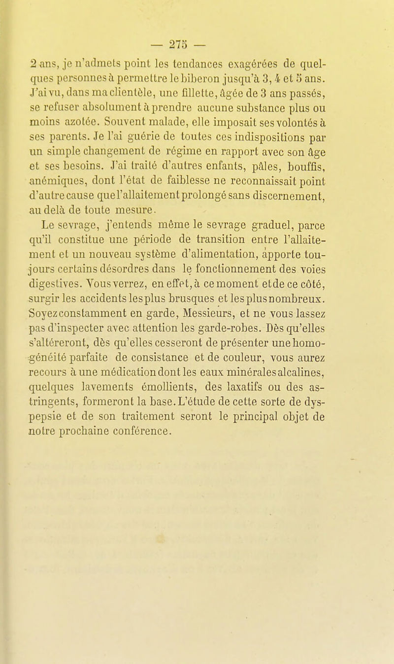 2 ans, je n'admets point les tendances exagérées de quel- ques personnes à permettre le biberon jusqu'à 3,4 et S ans. J'ai vu, dans ma clientèle, une fillette, âgée de 3 ans passés, se refuser absolument à prendre aucune substance plus ou moins azotée. Souvent malade, elle imposait ses volontés à ses parents. Je l'ai guérie de toutes ces indispositions par un simple changement de régime en rapport avec son âge et ses besoins. J'ai traité d'autres enfants, pâles, bouffis, anémiques, dont l'état de faiblesse ne reconnaissait point d'autre cause quel'allaitement prolongé sans discernement, au delà de toute mesure. Le sevrage, j'entends même le sevrage graduel, parce qu'il constitue une période de transition entre l'allaite- ment et un nouveau système d'alimentation, apporte tou- jours certains désordres dans le fonctionnement des voies digestives. Vous verrez, en effet, à ce moment etde ce côté, surgir les accidents lesplus brusques et lesplusnombreux. Soyez constamment en garde. Messieurs, et ne vous lassez pas d'inspecter avec attention les garde-robes. Dès qu'elles s'altéreront, dès qu'elles cesseront de présenter une homo- généité parfaite de consistance et de couleur, vous aurez recours à une médication dont les eaux minérales alcalines, quelques lavements émollients, des laxatifs ou des as- tringents, formeront la base. L'étude de cette sorte de dys- pepsie et de son traitement seront le principal objet de notre prochaine conférence.