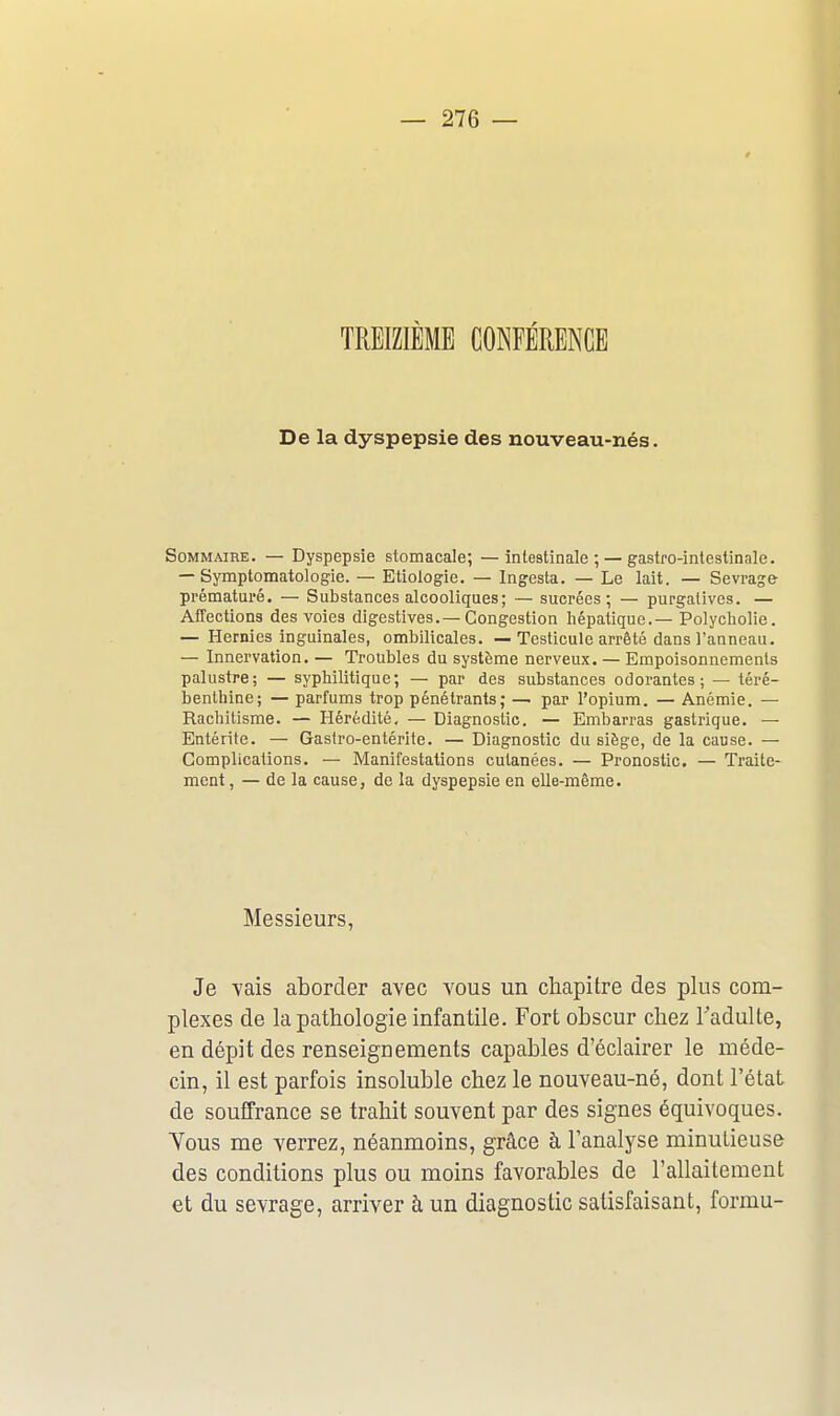 TREIZIEME CONFÉRENCE De la dyspepsie des nouveau-nés. Sommaire. — Dyspepsie stomacale; — intestinale ; —gastro-inlestinale. — Symptomatologie. — Etiologie. — Ingesta. — Le lait. — Sevrage prématui'é. — Substances alcooliques; — sucrées; — purgatives. — Affections des voies digestives.—Congestion hépatique.— Polycliolie. — Hernies inguinales, ombilicales. — Testicule arrêté dans l'anneau. — Innervation. — Troubles du système nerveux. — Empoisonnements palustre; — syphilitique; — par des substances odorantes; — téré- benthine; — parfums trop pénétrants; — par l'opium. — Anémie. — Rachitisme. — Hérédité, — Diagnostic. — Embarras gastrique. — Entérite. — Gastro-entérite. — Diagnostic du siège, de la cause. — Complications. — Manifestations cutanées. — Pronostic. — Traite- ment , — de la cause, de la dyspepsie en elle-même. Messieurs, Je vais aborder avec vous un chapitre des plus com- plexes de la pathologie infantile. Fort obscur chez l'adulte, en dépit des renseignements capables d'éclairer le méde- cin, il est parfois insoluble chez le nouveau-né, dont l'état de souffrance se trahit souvent par des signes équivoques. Tous me verrez, néanmoins, grâce à l'analyse minutieuse des conditions plus ou moins favorables de l'allaitement et du sevrage, arriver à un diagnostic satisfaisant, formu-