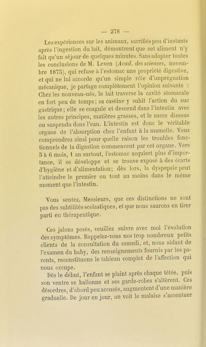 Les expériences sur les animaux, sacrifiés peu d'instants après l'ingestion du lait, démontrent que cet aliment n'y fait qu'un séjour de quelques minutes. Sans adopter toutes les conclusions de M. Leven [Acad. des sciences, novem- bre 187S), qui refuse à l'estomac une propriété digestive, et qui ne lui accorde qu'un simple rôle d'imprégnation mécanique, je partage complètement l'opinion suivante : Chez les nouveau-nés, le lait traverse la cavité stomacale en fort peu de temps ; sa caséine y subit l'action du suc gastrique; elle se coagule et descend dans l'intestin avec les autres principes, matières grasses, et le sucre dissous ou suspendu dans l'eau. L'intestin est donc le véritable organe de l'absorption chez l'enfant à la mamelle. Vous comprendrez ainsi pour quelle raison les troubles fonc- tionnels de la digestion commencent par cet organe. Yers 5 à 6 mois, 1 an surtout, l'estomac acquiert plus d'impor- tance, il se développe et se trouve exposé à des écarts d'hygiène et d'alimentation; dès lors, la dyspepsie peut l'atteindre le premier ou tout au moins dans le même moment que l'intestin. Vous sentez. Messieurs, que ces distinctions ne sont pas des subtilités scolastiques, et que nous saurons en tirer parti en thérapeutique. Ces jalons posés, veuillez suivre avec moi l'évolution des symptômes. Rappelez-vous nos trop nombreux petits clients de la consultation du samedi, et, nous aidant de l'examen du baby, des renseignements fournis par les pa- rents, reconstituons le tableau complet de l'affection qui nous occupe. Dès le début, l'enfant se plaint après chaque tétée, puis son ventre se ballonne et ses garde-robes s'altèrent. Ces désordres, d'abord peu accusés, augmentent d'une manière graduelle. De jour en jour, on voit le malaise s'accentuer