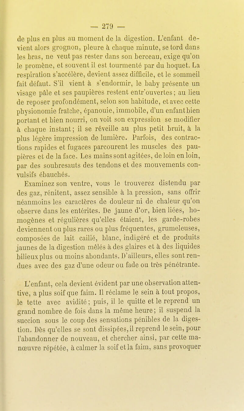 de plus en plus au moment de la digestion. L'enfant de- vient alors grognon, pleure à chaque minute, se tord dans les bras, ne veut pas rester dans son berceau, exige qu'on le promène, et souvent il est tourmenté par du hoquet. La respiration s'accélère, devient assez difficile, et le sommeil fait défaut. S'il vient à s'endormir, le baby présente un visage pâle et ses paupières restent entr'ouvertes ; au lieu de reposer profondément, selon son habitude, et avec cette physionomie fraîche, épanouie, immobile, d'un enfant bien portant et bien nourri, on voit son expression se modifier à chaque instant ; il se réveille au plus petit bruit, à la plus légère impression de lumière. Parfois, des contrac- tions rapides et fugaces parcourent les muscles des pau- pières et de la face. Les mains sont agitées, de loin en loin, par des soubresauts des tendons et des mouvements con- vulsifs ébauchés. Examinez son ventre, vous le trouverez distendu par des gaz, rénitent, assez sensible à la pression, sans offrir néanmoins les caractères de douleur ni de chaleur qu'on observe dans les entérites. De jaune d'or, bien liées, ho- mogènes et régulières qu'elles étaient, les garde-robes deviennent ou plus rares ou plus fréquentes, grumdeuses, composées de lait caillé, blanc, indigéré et de produits jaunes de la digestion mêlés à des glaires et à des liquides bilieux plus ou moins abondants. D'ailleurs, elles sont ren- dues avec des gaz d'une odeur ou fade ou très pénétrante. L'enfant, cela devient évident par une observation atten- tive, a plus soif que faim. Il réclame le sein à tout propos, le tette avec avidité; puis, il le quitte et le reprend un grand nombre de fois dans la même heure ; il suspend la succion sous le coup des sensations pénibles de la diges- tion. Dès qu'elles se sont dissipées, il reprend le sein, pour l'abandonner de nouveau, et chercher ainsi, par cette ma- nœuvre répétée, à calmer la soif et la faim, sans provoquer