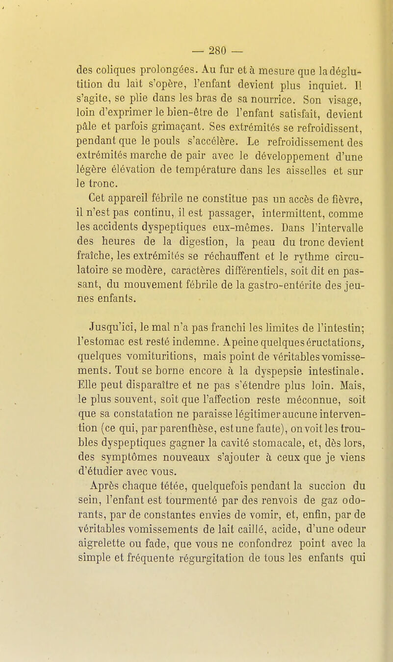 des coliques prolongées. Au fur et à mesure que ladéglu- tilion du lait s'opère, l'enfant devient plus inquiet. Il s'agite, se plie dans les bras de sa nourrice. Son visage, loin d'exprimer le bien-être de l'enfant satisfait, devient pâle et parfois grimaçant. Ses extrémités se refroidissent, pendant que le pouls s'accélère. Le refroidissement des extrémités marche de pair avec le développement d'une légère élévation de température dans les aisselles et sur le tronc. Cet appareil fébrile ne constitue pas un accès de fièvre, il n'est pas continu, il est passager, intermittent, comme les accidents dyspeptiques eux-mêmes. Dans l'intervalle des heures de la digestion, la peau du tronc devient fraîche, les extrémités se réchauffent et le rythme circu- latoire se modère, caractères différentiels, soit dit en pas- sant, du mouvement fébrile de la gastro-entérite des jeu- nes enfants. Jusqu'ici, le mal n'a pas franchi les limites de l'intestin; l'estomac est resté indemne. Apeine quelques éructations, quelques vomituritions, mais point de véritables vomisse- ments. Tout se borne encore à la dyspepsie intestinale. Elle peut disparaître et ne pas s'étendre plus loin. Mais, le plus souvent, soit que l'affection reste méconnue, soit que sa constatation ne paraisse légitimer aucune interven- tion (ce qui, par parenthèse, est une faute), on voit les trou- bles dyspeptiques gagner la cavité stomacale, et, dès lors, des symptômes nouveaux s'ajouter à ceux que je viens d'étudier avec vous. Après chaque tétée, quelquefois pendant la succion du sein, l'enfant est tourmenté par des renvois de gaz odo- rants, par de constantes envies de vomir, et, enfin, par de véritables vomissements de lait caillé, acide, d'une odeur aigrelette ou fade, que vous ne confondrez point avec la simple et fréquente régurgitation de tous les enfants qui