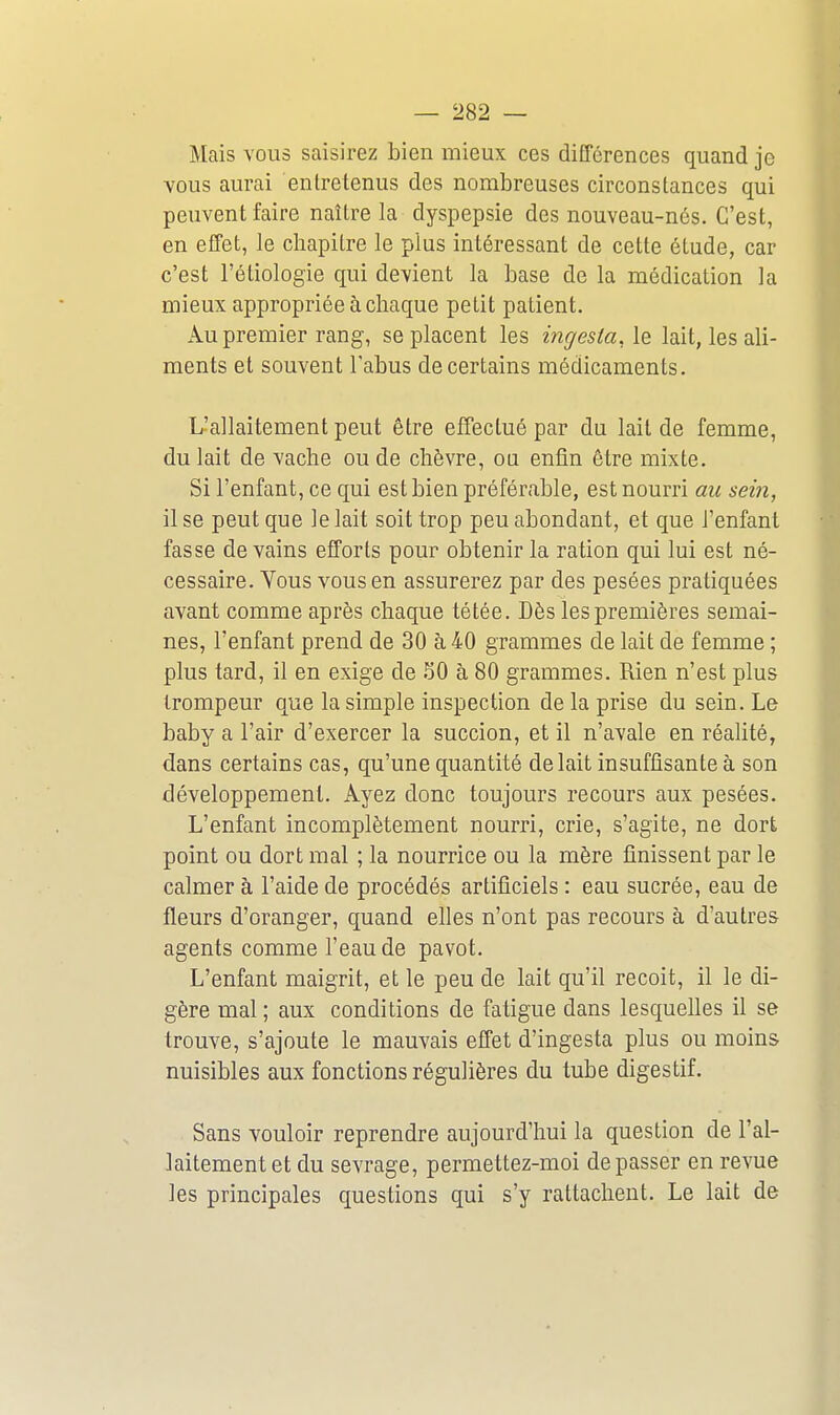 Mais vous saisirez bien mieux ces différences quand je vous aurai entretenus des nombreuses circonstances qui peuvent faire naître la dyspepsie des nouveau-nés. C'est, en effet, le chapitre le plus intéressant de cette étude, car c'est l'éliologie qui devient la base de la médication la mieux appropriée à chaque petit patient. xVu premier rang, se placent les incjesia, le lait, les ali- ments et souvent l'abus de certains médicaments. L'allaitement peut être effectué par du lait de femme, du lait de vache ou de chèvre, ou enfin être mixte. Si l'enfant, ce qui est bien préférable, est nourri au sein, il se peut que le lait soit trop peu abondant, et que l'enfant fasse de vains efforts pour obtenir la ration qui lui est né- cessaire. Vous vous en assurerez par des pesées pratiquées avant comme après chaque tétée. Dès les premières semai- nes, l'enfant prend de 30 à 40 grammes de lait de femme ; plus tard, il en exige de 50 à 80 grammes. Rien n'est plus trompeur que la simple inspection de la prise du sein. Le baby a l'air d'exercer la succion, et il n'avale en réalité, dans certains cas, qu'une quantité de lait insuffisante à son développement. Ayez donc toujours recours aux pesées. L'enfant incomplètement nourri, crie, s'agite, ne dort point ou dort mal ; la nourrice ou la mère finissent par le calmer à l'aide de procédés artificiels : eau sucrée, eau de fleurs d'oranger, quand elles n'ont pas recours à d'autres agents comme l'eau de pavot. L'enfant maigrit, et le peu de lait qu'il reçoit, il le di- gère mal; aux conditions de fatigue dans lesquelles il se trouve, s'ajoute le mauvais effet d'ingesta plus ou moins nuisibles aux fonctions régulières du tube digestif. Sans vouloir reprendre aujourd'hui la question de l'al- laitement et du sevrage, permettez-moi dépasser en revue les principales questions qui s'y rattachent. Le lait de
