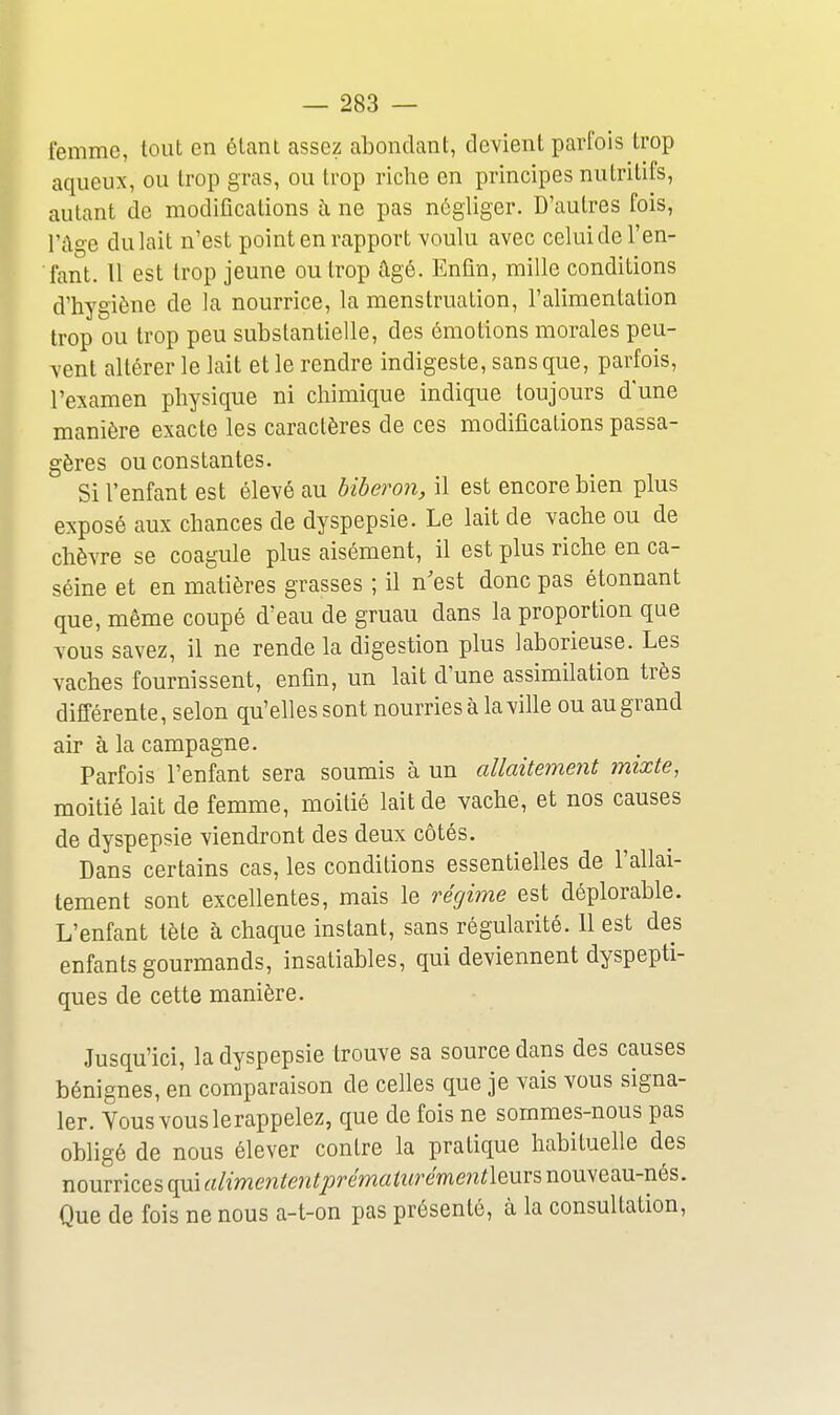 femme, tout en étant assez abondant, devient parfois trop aqueux, ou trop gras, ou trop riche en principes nutritifs, autant de modifications ù, ne pas négliger. D'autres fois, l'âge du lait n'est point en rapport voulu avec celui de l'en- fant. Il est trop jeune ou trop âgé. Enfin, mille conditions d'hygiène de la nourrice, la menstruation, l'alimentation trop ou trop peu substantielle, des émotions morales peu- vent altérer le lait et le rendre indigeste, sans que, parfois, l'examen physique ni chimique indique toujours d'une manière exacte les caractères de ces modifications passa- gères ou constantes. Si l'enfant est élevé au biberon, il est encore bien plus exposé aux chances de dyspepsie. Le lait de vache ou de chèvre se coagule plus aisément, il est plus riche en ca- séine et en matières grasses ; il n'est donc pas étonnant que, même coupé d'eau de gruau dans la proportion que vous savez, il ne rende la digestion plus laborieuse. Les vaches fournissent, enfin, un lait d'une assimilation très différente, selon qu'elles sont nourries à la ville ou au grand air à la campagne. Parfois l'enfant sera soumis à un allaitement mixte, moitié lait de femme, moitié lait de vache, et nos causes de dyspepsie viendront des deux côtés. Dans certains cas, les conditions essentielles de l'allai- tement sont excellentes, mais le régime est déplorable. L'enfant tète à chaque instant, sans régularité. 11 est des enfants gourmands, insatiables, qui deviennent dyspepti- ques de cette manière. Jusqu'ici, la dyspepsie trouve sa source dans des causes bénignes, en comparaison de celles que je vais vous signa- ler. Yousvouslerappelez, que de fois ne sommes-nous pas obligé de nous élever contre la pratique habituelle des nourrices qui alimentent2:)rématurément\mv^ nouveau-nés. Que de fois ne nous a-t-on pas présenté, à la consultation.