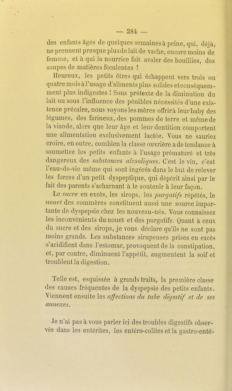 des enfants âges de quelques semaines à peine, qui, déjà, ne prennent presque plusde lait de vache, encore moins de femme, et à qui la nourrice fait avaler des bouillies, des soupes de matières féculentes ! Heureux, les petits êtres qui échappent vers trois ou quatre mois à l'usage d'aliments plus solides etconséquem- ment plus indigestes ! Sous prétexte de la diminution du lait ou sous l'influence des pénibles nécessités d'une exis- tence précaire, nous voyons les mères offrira leurbaby des légumes, des farineux, des pommes de terre et même de la viande, alors que leur âge et leur dentition comportent une alimentation exclusivement lactée. Vous ne sauriez croire, en outre, combien la classe ouvrière a de tendance à soumettre les petits enfants à l'usage prématuré et très dangereux des substances alcooliques. C'est le vin, c'est Teau-de-vie même qui sont ingérés dans le but de relever les forces d'un petit dyspeptique, qui dépérit ainsi par le fait des parents s'acharnant à le soutenir à leur façon. Le sucre en excès, les sirops, les purgatifs répétés, le muet des commères constituent aussi une source impor- tante de dyspepsie chez les nouveau-nés. Yous connaissez les inconvénients dunouet et des purgatifs. Quant à ceux du sucre et des sirops, je vous déclare qu'ils ne sont pas moins grands. Les substances sirupeuses prises en excès s'acidifient dans l'estomac, provoquent de la constipation, et, par contre, diminuent l'appétit, augmentent la soif et troublent la digestion. Telle est, esquissée à grands traits, la première classe des causes fréquentes de la dyspepsie des petits enfants. Viennent ensuite les affections du tube digestif et de ses annexes. •Je n'ai pas à vous parler ici des troubles digestifs obser- vés dans les entérites, les entéro-coliles et la gastro-enté-
