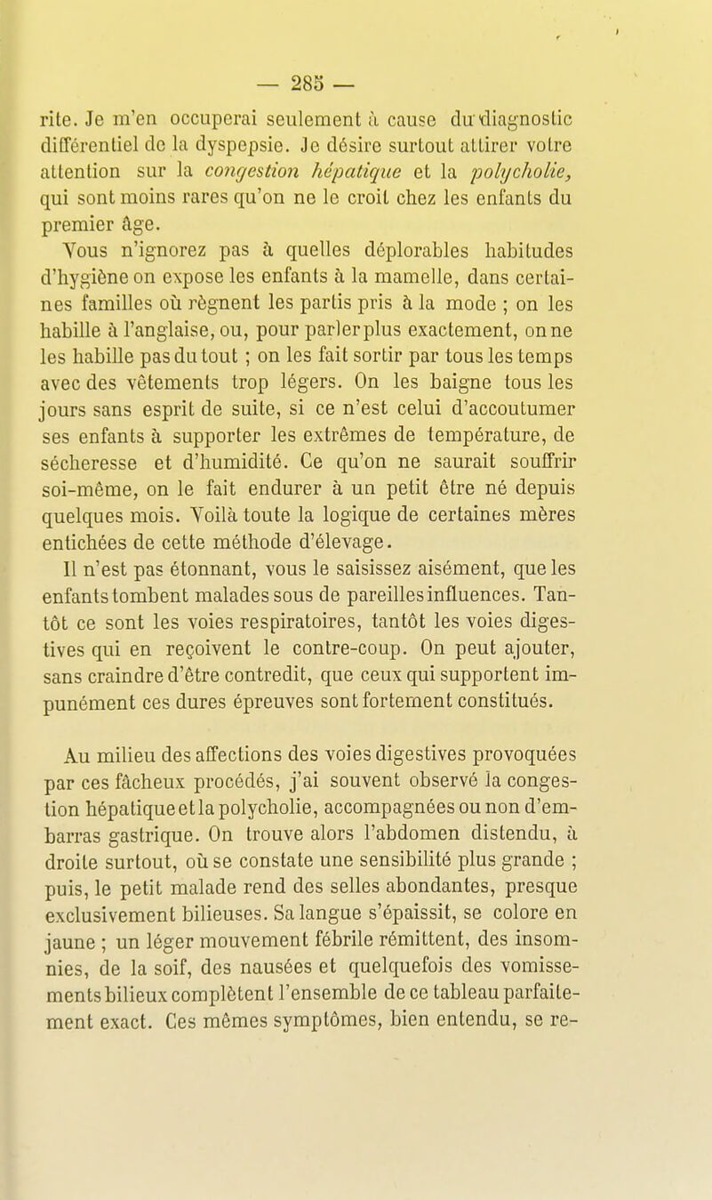 rite. Je m'en occuperai seulement à cause du diagnostic difTérentiel de la dyspepsie. Je désire surtout attirer votre attention sur la congestion hépatique et la polycholie, qui sont moins rares qu'on ne le croit chez les enfants du premier âge. Yous n'ignorez pas à quelles déplorables habitudes d'hygiène on expose les enfants à la mamelle, dans certai- nes familles oti régnent les partis pris à la mode ; on les habille à l'anglaise, ou, pour parlerplus exactement, onne les habille pas du tout ; on les fait sortir par tous les temps avec des vêtements trop légers. On les baigne tous les jours sans esprit de suite, si ce n'est celui d'accoutumer ses enfants à supporter les extrêmes de température, de sécheresse et d'humidité. Ce qu'on ne saurait souffrir soi-même, on le fait endurer à un petit être né depuis quelques mois. Voilà toute la logique de certaines mères entichées de cette méthode d'élevage. Il n'est pas étonnant, vous le saisissez aisément, que les enfants tombent malades sous de pareilles influences. Tan- tôt ce sont les voies respiratoires, tantôt les voies diges- tives qui en reçoivent le contre-coup. On peut ajouter, sans craindre d'être contredit, que ceux qui supportent im- punément ces dures épreuves sont fortement constitués. Au milieu des affections des voies digestives provoquées par ces fâcheux procédés, j'ai souvent observé la conges- tion hépatique et la polycholie, accompagnées ou non d'em- barras gastrique. On trouve alors l'abdomen distendu, à droite surtout, où se constate une sensibilité plus grande ; puis, le petit malade rend des selles abondantes, presque exclusivement bilieuses. Sa langue s'épaissit, se colore en jaune ; un léger mouvement fébrile rémittent, des insom- nies, de la soif, des nausées et quelquefois des vomisse- ments bilieux complètent l'ensemble de ce tableau parfaite- ment exact. Ces mêmes symptômes, bien entendu, se re-