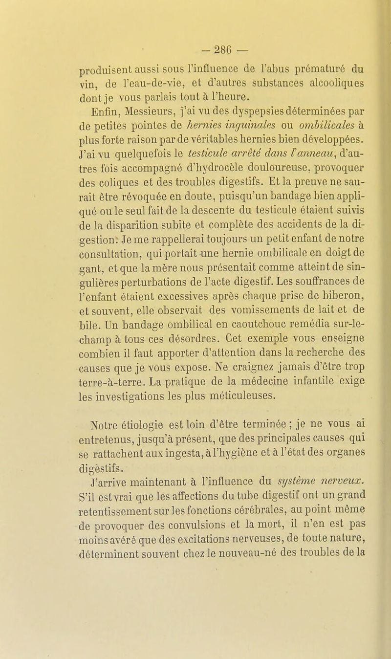 produisent aussi sous l'influence de l'abus prématuré du vin, de l'eau-de-vie, et d'autres substances alcooliques dont je vous parlais tout h l'heure. Enfin, Messieurs, j'ai yu des dyspepsies déterminées par de petites pointes de hernies inguiyiales ou ombilicales à plus forte raison par de véritables hernies bien développées. J'ai vu quelquefois le testicule arrêté dans F anneau, d'au- tres fois accompagné d'hydrocèle douloureuse, provoquer des cohques et des troubles digestifs. Et la preuve ne sau- rait être révoquée en doute, puisqu'un bandage bien appli- qué ou le seul fait de la descente du testicule étaient suivis de la disparition subite et complète des accidents de la di- gestion; Je me rappellerai toujours un petit enfant de notre consultation, qui portait-une hernie ombilicale en doigt de gant, et que la mère nous présentait comme atteint de sin- gulières perturbations de l'acte digestif. Les souffrances de l'enfant étaient excessives après chaque prise de biberon, et souvent, elle observait des vomissements de lait et de bile. Un bandage ombilical en caoutchouc remédia sur-le- champ à tous ces désordres. Cet exemple vous enseigne combien il faut apporter d'attention dans la recherche des causes que je vous expose. Ne craignez jamais d'être trop terre-à-terre. La pratique de la médecine infantile exige les investigations les plus méticuleuses. Notre étiologie est loin d'être terminée ; je ne vous ai entretenus, jusqu'à présent, que des principales causes qui se rattachent aux ingesta, à l'hygiène et à l'état des organes digèstifs. J'arrive maintenant à l'influence du système nerveux. S'il est vrai que les affections du tube digestif ont un grand retentissement sur les fonctions cérébrales, au point même de provoquer des convulsions et la mort, il n'en est pas moins avéré que des excitations nerveuses, de toute nature, déterminent souvent chez le nouveau-né des troubles de la