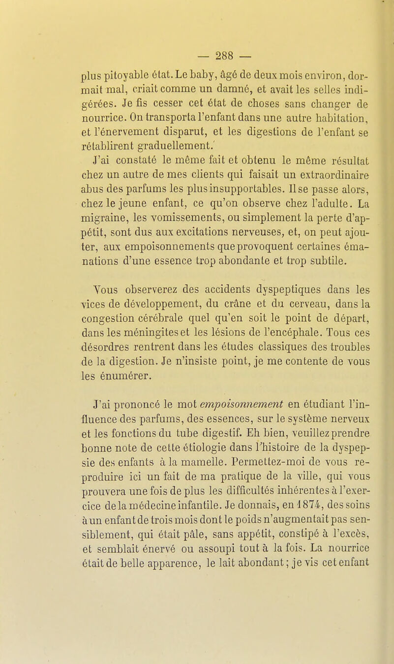 plus pitoyable élat. Le baby, âgé de deux mois environ, dor- mait mal, criait comme un damné, et avait les selles indi- gérées. Je fis cesser cet état de choses sans changer de nourrice. On transporta l'enfant dans une autre habitation, et l'énervement disparut, et les digestions de l'enfant se rétablirent graduellement.' J'ai constaté le même fait et obtenu le même résultat chez un autre de mes clients qui faisait un extraordinaire abus des parfums les plus insupportables. Use passe alors, chez le jeune enfant, ce qu'on observe chez l'adulte. La migraine, les vomissements, ou simplement la perte d'ap- pétit, sont dus aux excitations nerveuses, et, on peut ajou- ter, aux empoisonnements que provoquent certaines éma- nations d'une essence trop abondante et trop subtile. Tous observerez des accidents dyspeptiques dans les vices de développement, du crâne et du cerveau, dans la congestion cérébrale quel qu'en soit le point de départ, dans les méningites et les lésions de l'encéphale. Tous ces désordres rentrent dans les études classiques des troubles de la digestion. Je n'insiste point, je me contente de vous les énumérer. J'ai prononcé le mot empoisonnement en étudiant l'in- fluence des parfums, des essences, sur le système nerveux et les fonctions du tube digestif. Eh bien, veuillez prendre bonne note de cette étiologie dans Thistoire de la dyspep- sie des enfants à la mamelle. Permettez-moi de vous re- produire ici un fait de ma pratique de la ville, qui vous prouvera une fois de plus les difficultés inhérentes à l'exer- cice delà médecine infantile. Je donnais, en 4874, des soins àun enfant de trois mois dont le poids n'augmentait pas sen- siblement, qui était pâle, sans appétit, constipé à l'excès, et semblait énervé ou assoupi tout à la fois. La nourrice était de belle apparence, le lait abondant ; je vis cet enfant