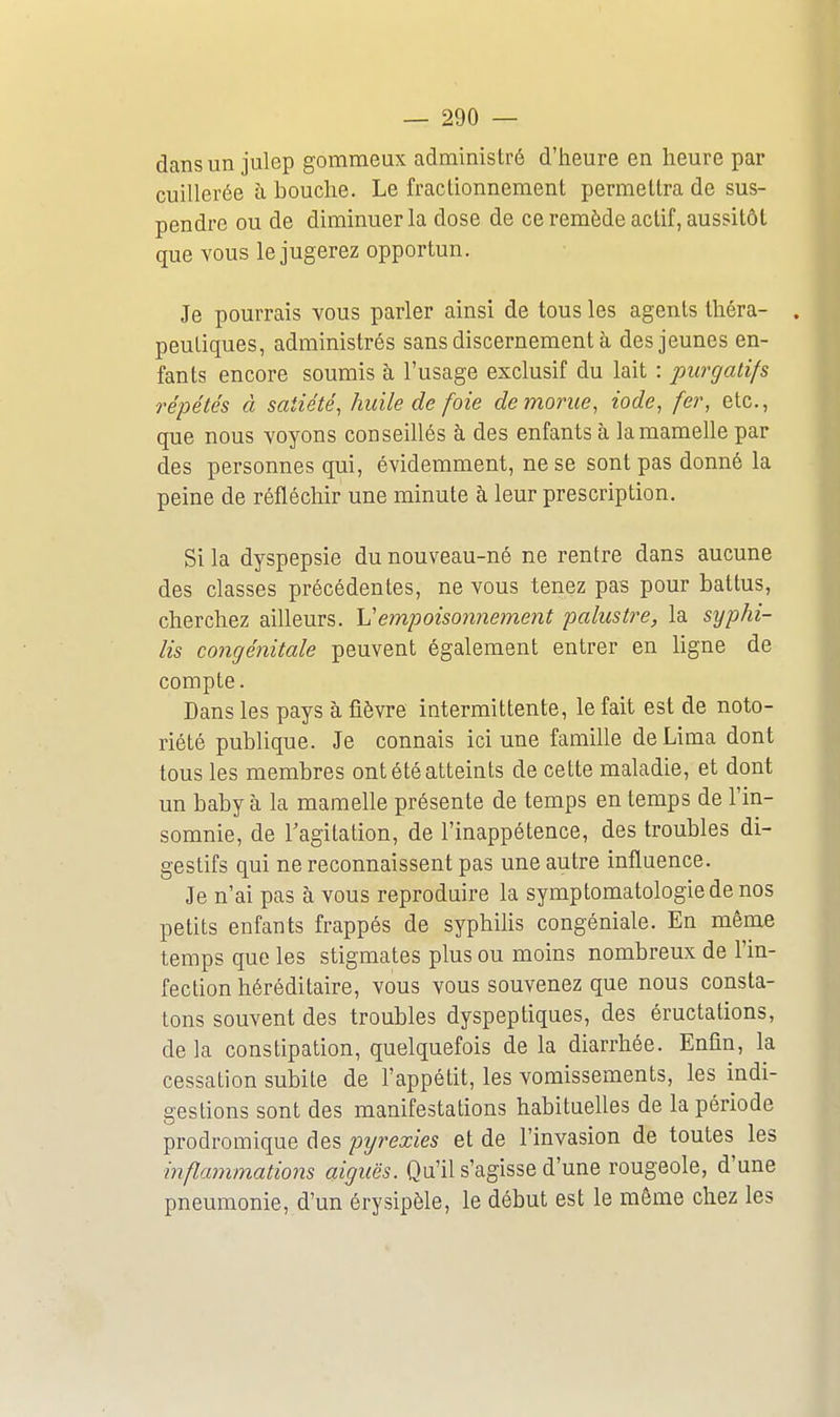 dansun julep gomraeux administré d'iieure en heure par cuillerée à bouche. Le fractionnement permettra de sus- pendre ou de diminuer la dose de ce remède actif, aussitôt que vous le jugerez opportun. Je pourrais vous parler ainsi de tous les agents théra- peutiques, administrés sans discernement à des jeunes en- fants encore soumis à l'usage exclusif du lait : purgatifs répétés à satiété, huile de foie de morue, iode, fer, etc., que nous voyons conseillés à des enfants à la mamelle par des personnes qui, évidemment, ne se sont pas donné la peine de réfléchir une minute à leur prescription. Si la dyspepsie du nouveau-né ne rentre dans aucune des classes précédentes, ne vous tenez pas pour battus, cherchez aiUeurs. Vempoisonnement palustre, la syphi- lis congénitale peuvent également entrer en ligne de compte. Dans les pays à fièvre intermittente, le fait est de noto- riété publique. Je connais ici une famille de Lima dont tous les membres ont été atteints de cette maladie, et dont un baby à la mamelle présente de temps en temps de l'in- somnie, de l'agitation, de l'inappétence, des troubles di- gestifs qui ne reconnaissent pas une autre influence. Je n'ai pas à vous reproduire la symptomatologiede nos petits enfants frappés de syphilis congéniale. En même temps que les stigmates plus ou moins nombreux de l'in- fection héréditaire, vous vous souvenez que nous consta- tons souvent des troubles dyspeptiques, des éructations, delà constipation, quelquefois de la diarrhée. Enfin, la cessation subite de l'appétit, les vomissements, les indi- gestions sont des manifestations habitueUes de la période prodromique des pyrexies et de l'invasion de toutes les inflammations aiguës. Qu'il s'agisse d'une rougeole, d'une pneumonie, d'un érysipèle, le début est le même chez les