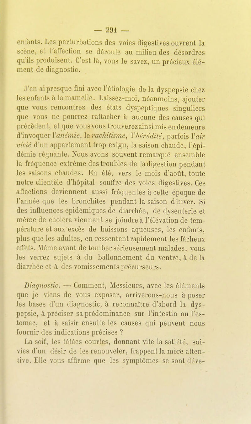 enfants. Les perturbations des voies digestives ouvrent la scène, et l'afTection se déroule au milieu des désordres qu'ils produisent. C'est là, vous le savez, un précieux élé- ment de diagnostic. J'en ai presque fini avec l'étiologie de la dyspepsie chez les enfants à la mamelle. Laissez-moi, néanmoins, ajouter que vous rencontrez des étals dyspeptiques singuliers que vous ne pourrez rattacher à aucune des causes qui précèdent, et que vousvous trouverez ainsi mis en demeure d'invoquer Vanémie, le rachitis77ie^ Y hérédité, parfois Vair vicié d'un appartement trop exigu, la saison chaude, l'épi- démie régnante. Nous avons souvent remarqué ensemble la fréquence extrême des troubles de la digestion pendant les saisons chaudes. En été, vers le mois d'août, toute notre clientèle d'hôpital souffre des voies digestives. Ces affections deviennent aussi fréquentes à cette époque de l'année que les bronchites pendant la saison d'hiver. Si des influences épidémiques de diarrhée, de dysenterie et même de choléra viennent se joindre à l'élévation de tem- pérature et aux excès de boissons aqueuses, les enfants, plus que les adultes, en ressentent rapidement les fâcheux effets. Même avant de tomber sérieusement malades, vous les verrez sujets à du ballonnement du ventre, à de la diarrhée et à des vomissements précurseurs. Diagnostic. — Comment, Messieurs, avec les éléments que je viens de vous exposer, arriverons-nous à poser les bases d'un diagnostic, à reconnaître d'abord la dys- pepsie, à préciser sa prédominance sur l'intestin ou l'es- tomac, et à saisir ensuite les causes qui peuvent nous fournir des indications précises ? La soif, les tétées courtes, donnant vite la satiété, sui- vies d'un désir de les renouveler, frappent la mère atten- tive. Elle vous affirme que les symptômes se sont déve-