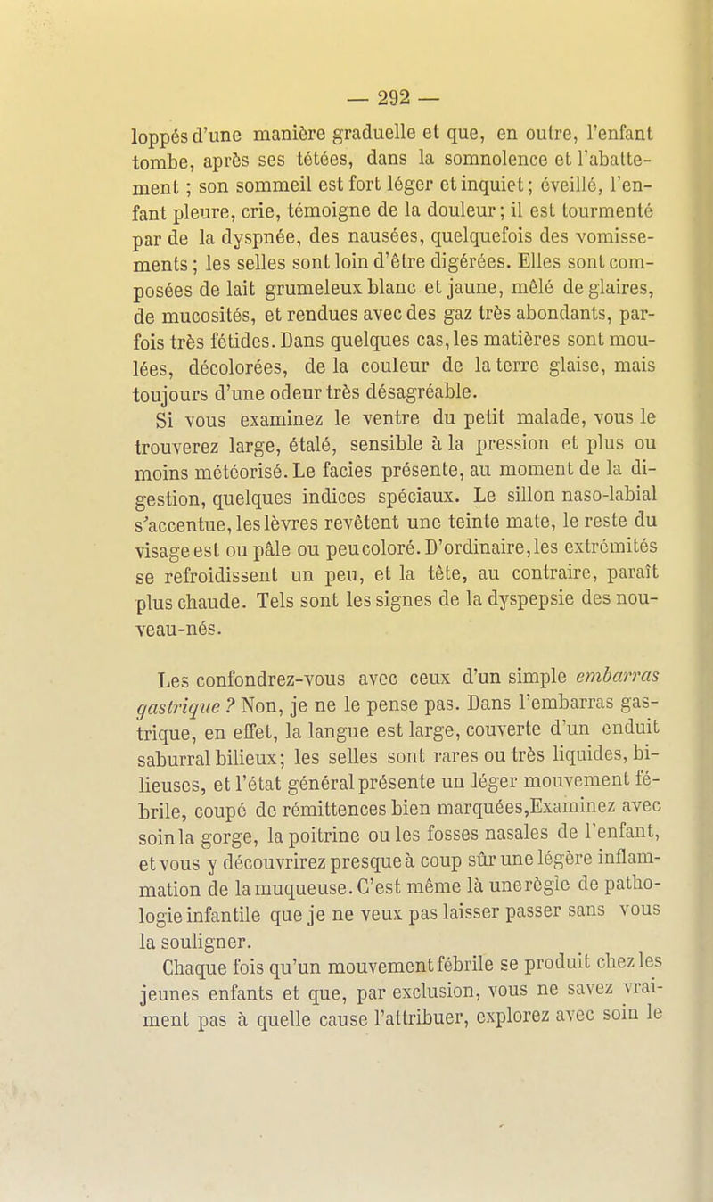 loppés d'une manière graduelle et que, en outre, l'enfant tombe, après ses tétées, dans la somnolence et l'abatte- ment ; son sommeil est fort léger et inquiet; éveillé, l'en- fant pleure, crie, témoigne de la douleur; il est tourmenté par de la dyspnée, des nausées, quelquefois des vomisse- ments ; les selles sont loin d'être digérées. Elles sont com- posées de lait grumeleux blanc et jaune, mêlé de glaires, de mucosités, et rendues avec des gaz très abondants, par- fois très fétides. Dans quelques cas, les matières sont mou- lées, décolorées, delà couleur de la terre glaise, mais toujours d'une odeur très désagréable. Si vous examinez le ventre du petit malade, vous le trouverez large, étalé, sensible à la pression et plus ou moins météorisé. Le faciès présente, au moment de la di- gestion, quelques indices spéciaux. Le sillon naso-labial s'accentue, les lèvres revêtent une teinte mate, le reste du visage est ou pâle ou peu coloré. D'ordinaire, les extrémités se refroidissent un peu, et la tête, au contraire, paraît plus chaude. Tels sont les signes de la dyspepsie des nou- veau-nés. Les confondrez-vous avec ceux d'un simple embarras gastrique ? Non, je ne le pense pas. Dans l'embarras gas- trique, en effet, la langue est large, couverte d'un enduit saburral bilieux; les selles sont rares ou très liquides, bi- lieuses, et l'état général présente un Jéger mouvement fé- brile, coupé de rémittences bien marquées,Examinez avec soinla gorge, la poitrine ouïes fosses nasales de l'enfant, et vous y découvrirez presque à coup sûr une légère inflam- mation de la muqueuse. C'est même là unerègîe de patho- logie infantile que je ne veux pas laisser passer sans vous la souligner. Chaque fois qu'un mouvement fébrile se produit chez les jeunes enfants et que, par exclusion, vous ne savez vrai- ment pas à quelle cause l'attribuer, explorez avec soin le