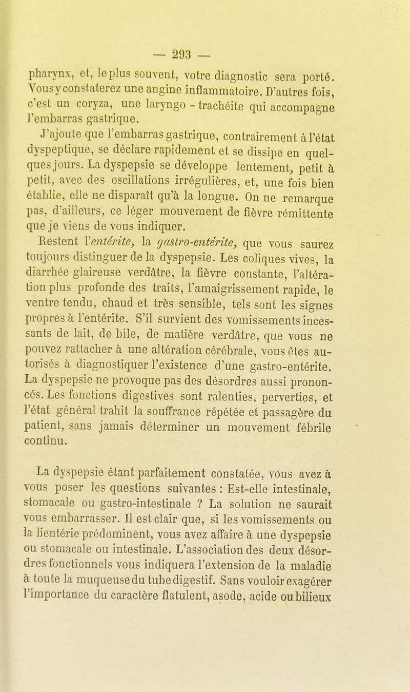 pharynx, et, le plus souvent, votre diagnostic sera porté. Vousy constaterez une angine inflammatoire. D'autres fois, c'est un coryza, une laryngo - trachéite qui accompagne l'embarras gastrique. J'ajoute que l'embarras gastrique, contrairement à l'état dyspeptique, se déclare rapidement et se dissipe en quel- ques jours. La dyspepsie se développe lentement^ petit à petit, avec des oscillations irrégulières, et, une fois bien établie, elle ne disparaît qu'à la longue. On ne remarque pas, d'ailleurs, ce léger mouvement de fièvre rémittente que je viens de vous indiquer. Restent Ventérite, la gastro-entérite, que vous saurez toujours distinguer delà dyspepsie. Les coliques vives, la diarrhée glaireuse verdâtre, la fièvre constante, l'altéra- tion plus profonde des traits, l'amaigrissement rapide, le ventre tendu, chaud et très sensible, tels sont les signes propres à l'entérite. S'il survient des vomissements inces- sants de lait, de bile, de matière verdâtre, que vous ne pouvez rattacher à une altération cérébrale, vous êtes au- torisés à diagnostiquer l'existence d'une gastro-entérite. La dyspepsie ne provoque pas des désordres aussi pronon- cés. Les fonctions digestives sont ralenties, perverties, et l'état général trahit la souffrance répétée et passagère du patient, sans jamais déterminer un mouvement fébrile continu. La dyspepsie étant parfaitement constatée, vous avez à vous poser les questions suivantes : Est-elle intestinale, stomacale ou gastro-intestinale ? La solution ne saurait vous embarrasser. Il est clair que, si les vomissements ou la lientérie prédominent, vous avez affaire à une dyspepsie ou stomacale ou intestinale. L'association des deux désor- dres fonctionnels vous indiquera l'extension de la maladie à toute la muqueuse du tube diges tif. Sans vouloir exagérer l'importance du caractère flatulent, asode, acide ou bilieux