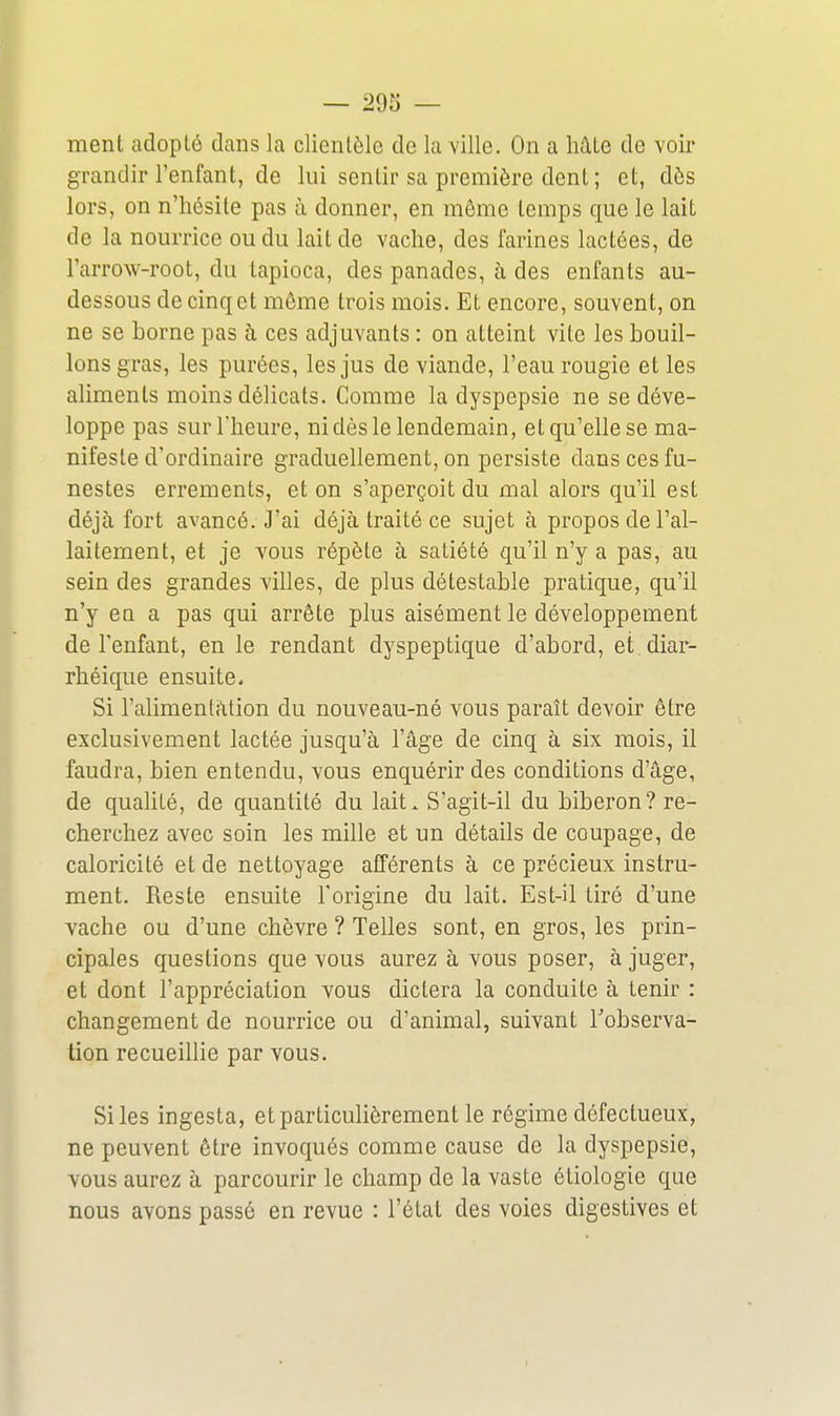 ment adopté dans la clientèle de la ville. On a Mte de voir grandir l'enfant, de lui sentir sa première dent ; et, dès lors, on n'hésite pas à donner, en môme temps que le lait de la nourrice ou du lait de vache, des farines lactées, de l'arrow-root, du tapioca, des panades, à des enfants au- dessous de cinq et môme trois mois. Et encore, souvent, on ne se borne pas à ces adjuvants : on atteint vite les bouil- lons gras, les purées, les jus de viande, l'eau rougie et les aliments moins délicats. Comme la dyspepsie ne se déve- loppe pas sur l'heure, ni dès le lendemain, et qu'elle se ma- nifeste d'ordinaire graduellement, on persiste dans ces fu- nestes errements, et on s'aperçoit du mal alors qu'il est déjà fort avancé. J'ai déjà traité ce sujet à propos de l'al- laitement, et je vous répète à satiété qu'il n'y a pas, au sein des grandes villes, de plus détestable pratique, qu'il n'y ea a pas qui arrête plus aisément le développement de l'enfant, en le rendant dyspeptique d'abord, et .diar- rhéique ensuite. Si l'alimenlàtion du nouveau-né vous paraît devoir ôtre exclusivement lactée jusqu'à l'âge de cinq à six mois, il faudra, bien entendu, vous enquérir des conditions d'âge, de qualité, de quantité du lait. S'agit-il du biberon? re- cherchez avec soin les mille et un détails de coupage, de caloricité et de nettoyage afférents à ce précieux instru- ment. Reste ensuite l'origine du lait. Est-il tiré d'une vache ou d'une chèvre ? Telles sont, en gros, les prin- cipales questions que vous aurez à vous poser, à juger, et dont l'appréciation vous dictera la conduite à tenir : changement de nourrice ou d'animal, suivant l'observa- tion recueillie par vous. Si les ingesta, et particulièrement le régime défectueux, ne peuvent ôtre invoqués comme cause de la dyspepsie, vous aurez à parcourir le champ de la vaste étiologie que nous avons passé en revue : l'état des voies digestives et