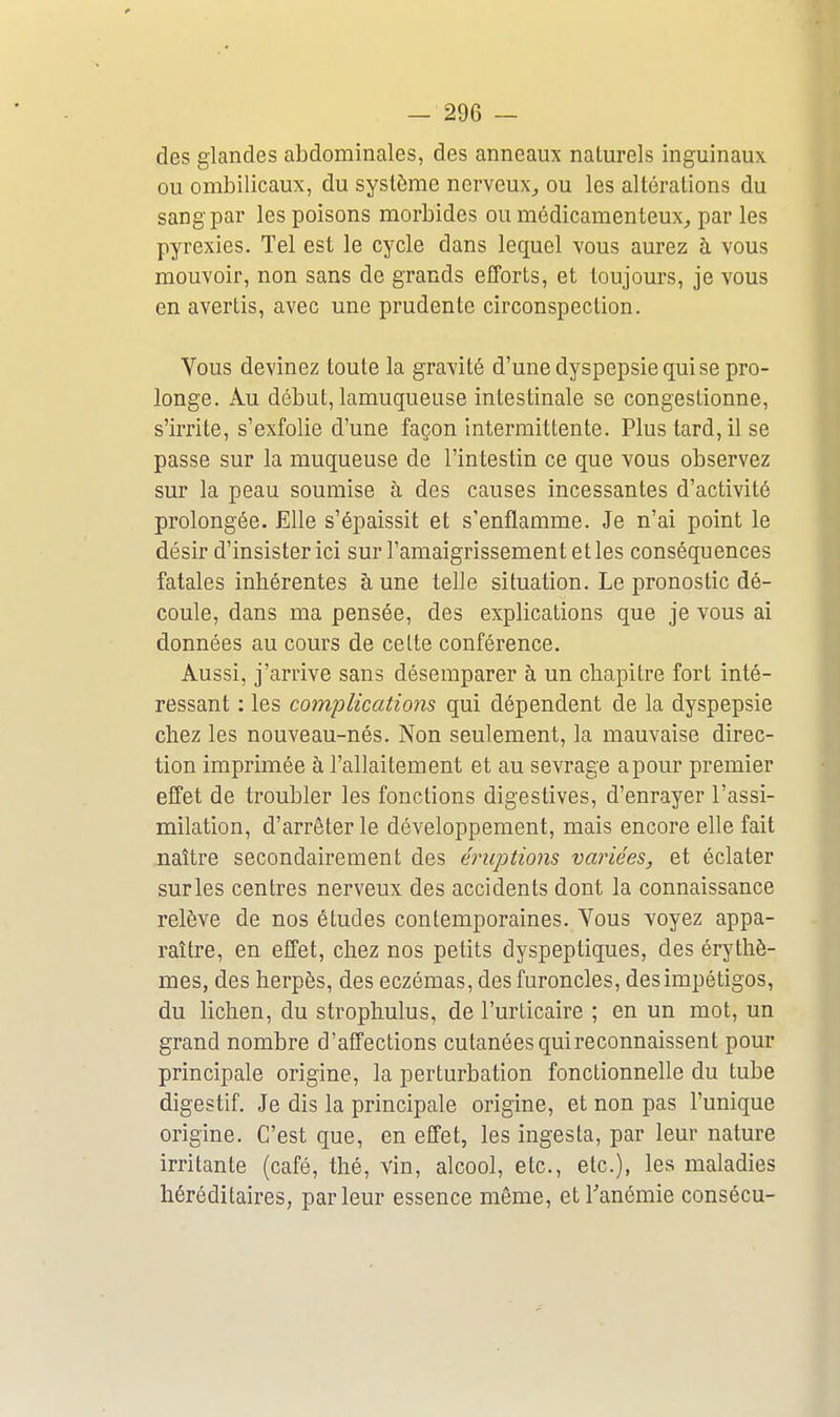 des glandes abdominales, des anneaux naturels inguinaux ou ombilicaux, du système nerveux^ ou les altérations du sang par les poisons morbides ou médicamenteux^ par les pyrexies. Tel est le cycle dans lequel vous aurez à vous mouvoir, non sans de grands efTorts, et toujours, je vous en avertis, avec une prudente circonspection. Vous devinez toute la gravité d'une dyspepsie qui se pro- longe. Au début, lamuqueuse intestinale se congestionne, s'irrite, s'exfolie d'une façon intermittente. Plus tard, il se passe sur la muqueuse de l'intestin ce que vous observez sur la peau soumise à des causes incessantes d'activité prolongée. Elle s'épaissit et s'enflamme. Je n'ai point le désir d'insister ici sur l'amaigrissement et les conséquences fatales inhérentes aune telle situation. Le pronostic dé- coule, dans ma pensée, des explications que je vous ai données au cours de celte conférence. Aussi, j'arrive sans désemparer à un chapitre fort inté- ressant : les complications qui dépendent de la dyspepsie chez les nouveau-nés. Non seulement, la mauvaise direc- tion imprimée à l'allaitement et au sevrage apour premier effet de troubler les fonctions digestives, d'enrayer l'assi- milation, d'arrêter le développement, mais encore elle fait naître secondairement des éruptions vai^iées, et éclater surles centres nerveux des accidents dont la connaissance relève de nos études contemporaines. Vous voyez appa- raître, en effet, chez nos petits dyspeptiques, des érythè- mes, des herpès, des eczémas, des furoncles, des impétigos, du lichen, du strophulus, de l'urticaire ; en un mot, un grand nombre d'affections cutanées qui reconnaissent pour principale origine, la perturbation fonctionnelle du tube digestif. Je dis la principale origine, et non pas l'unique origine. C'est que, en effet, les ingesta, par leur nature irritante (café, thé, vin, alcool, etc., etc.), les maladies héréditaires, parleur essence même, etTanémie consécu-