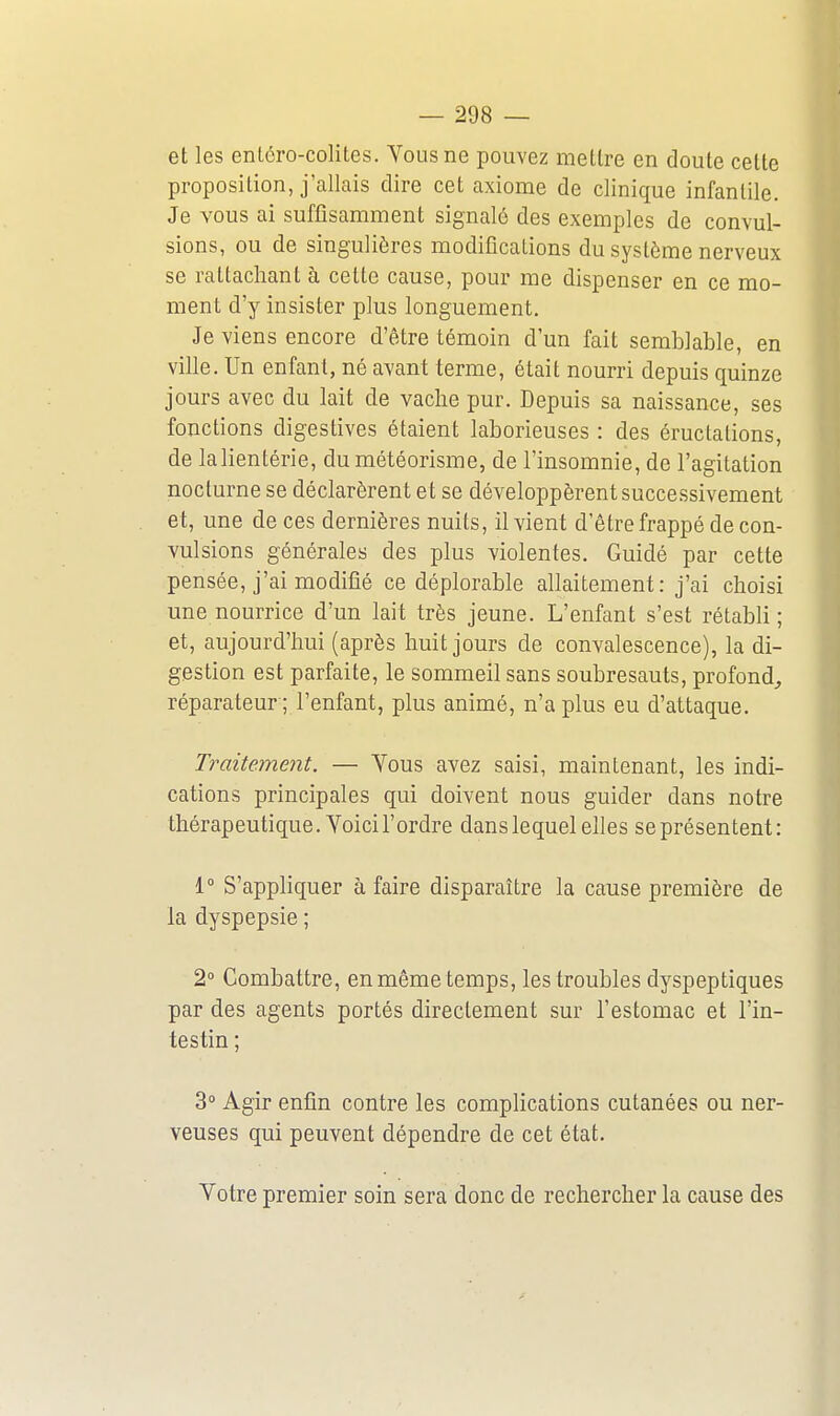 et les entéro-colites. Vous ne pouvez mettre en doute cette proposition, j'allais dire cet axiome de clinique infantile. Je vous ai suffisamment signalé des exemples de convul- sions, ou de singulières modifications du système nerveux se rattachant à cette cause, pour me dispenser en ce mo- ment d'y insister plus longuement. Je viens encore d'être témoin d'un fait semblable, en ville. Un enfant, né avant terme, était nourri depuis quinze jours avec du lait de vaclie pur. Depuis sa naissance, ses fonctions digestives étaient laborieuses : des éructations, de lalientérie, du météorisme, de l'insomnie, de l'agitation nocturne se déclarèrent et se développèrent successivement et, une de ces dernières nuits, il vient d'être frappé de con- vulsions générales des plus violentes. Guidé par cette pensée, j'ai modifié ce déplorable allaitement: j'ai choisi une nourrice d'un lait très jeune. L'enfant s'est rétabli; et, aujourd'hui (après huit jours de convalescence), la di- gestion est parfaite, le sommeil sans soubresauts, profond,, réparateur ; l'enfant, plus animé, n'a plus eu d'attaque. Traitement. — Yous avez saisi, maintenant, les indi- cations principales qui doivent nous guider dans notre thérapeutique. Voici l'ordre dans lequel elles se présentent: 1° S'appliquer à faire disparaître la cause première de la dyspepsie ; 2 Combattre, enmêmetemps, les troubles dyspeptiques par des agents portés directement sur l'estomac et l'in- testin ; 3° Agir enfin contre les complications cutanées ou ner- veuses qui peuvent dépendre de cet état. Votre premier soin sera donc de rechercher la cause des