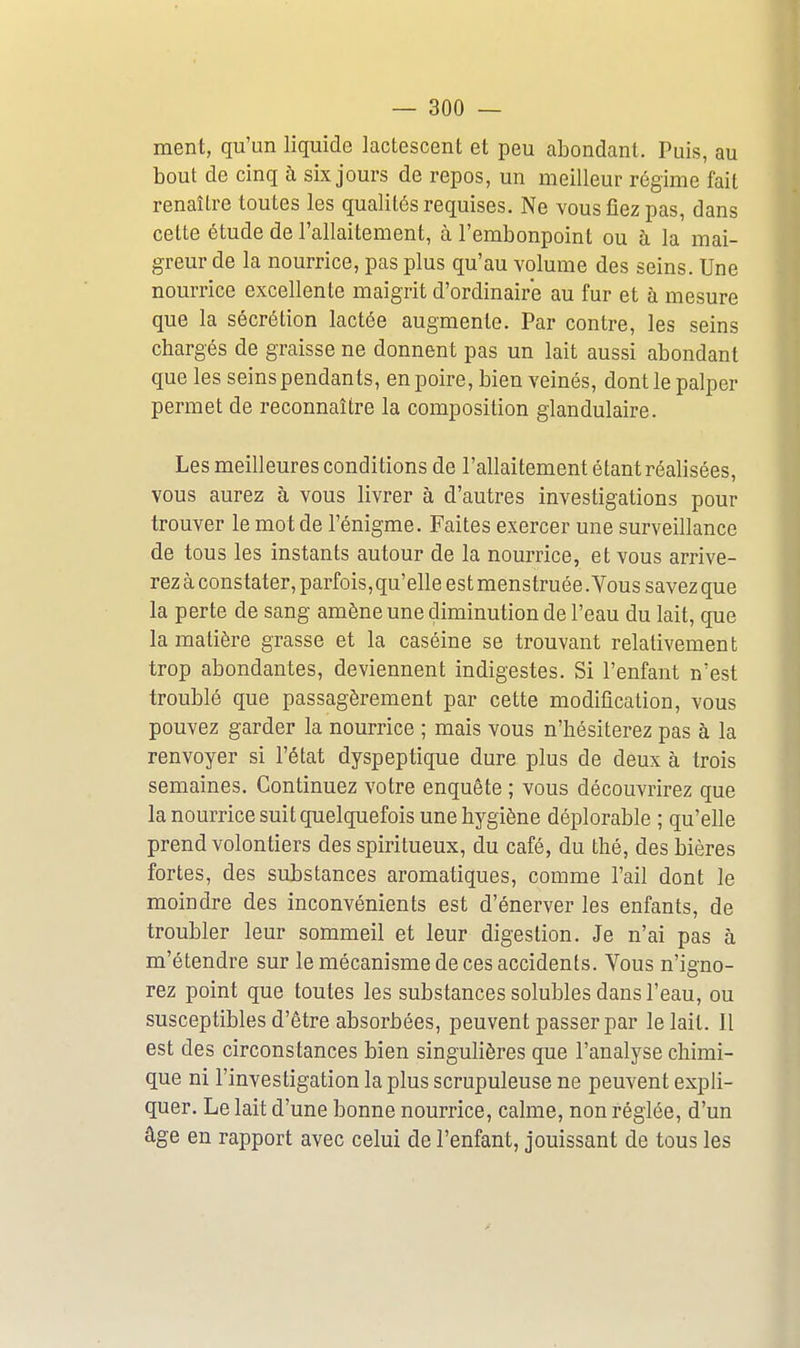 ment, qu'un liquide lactescent et peu abondant. Puis, au bout de cinq h six jours de repos, un meilleur régime fait renaître toutes les qualités requises. Ne vous fiez pas, dans cette étude de l'allaitement, à l'embonpoint ou à la mai- greur de la nourrice, pas plus qu'au volume des seins. Une nourrice excellente maigrit d'ordinaire au fur et à mesure que la sécrétion lactée augmente. Par contre, les seins chargés de graisse ne donnent pas un lait aussi abondant que les seins pendants, en poire, bien veinés, dont le palper permet de reconnaître la composition glandulaire. Les meilleures conditions de l'allaitement étant réalisées, vous aurez à vous livrer à d'autres investigations pour trouver le mot de l'énigme. Faites exercer une surveillance de tous les instants autour de la nourrice, et vous arrive- rez à constater, parfois,qu'elle est menstruée .Vous savez que la perte de sang amène une diminution de l'eau du lait, que la matière grasse et la caséine se trouvant relativement trop abondantes, deviennent indigestes. Si l'enfant n'est troublé que passagèrement par cette modification, vous pouvez garder la nourrice ; mais vous n'hésiterez pas à la renvoyer si l'état dyspeptique dure plus de deux à trois semaines. Continuez votre enquête ; vous découvrirez que la nourrice suit quelquefois une hygiène déplorable ; qu'elle prend volontiers des spiritueux, du café, du thé, des bières fortes, des substances aromatiques, comme l'ail dont le moindre des inconvénients est d'énerver les enfants, de troubler leur sommeil et leur digestion. Je n'ai pas à m'étendre sur le mécanisme de ces accidents. Vous n'igno- rez point que toutes les substances solubles dans l'eau, ou susceptibles d'être absorbées, peuvent passer par le lait. Il est des circonstances bien singulières que l'analyse chimi- que ni l'investigation la plus scrupuleuse ne peuvent expli- quer. Le lait d'une bonne nourrice, calme, non réglée, d'un âge en rapport avec celui de l'enfant, jouissant de tous les