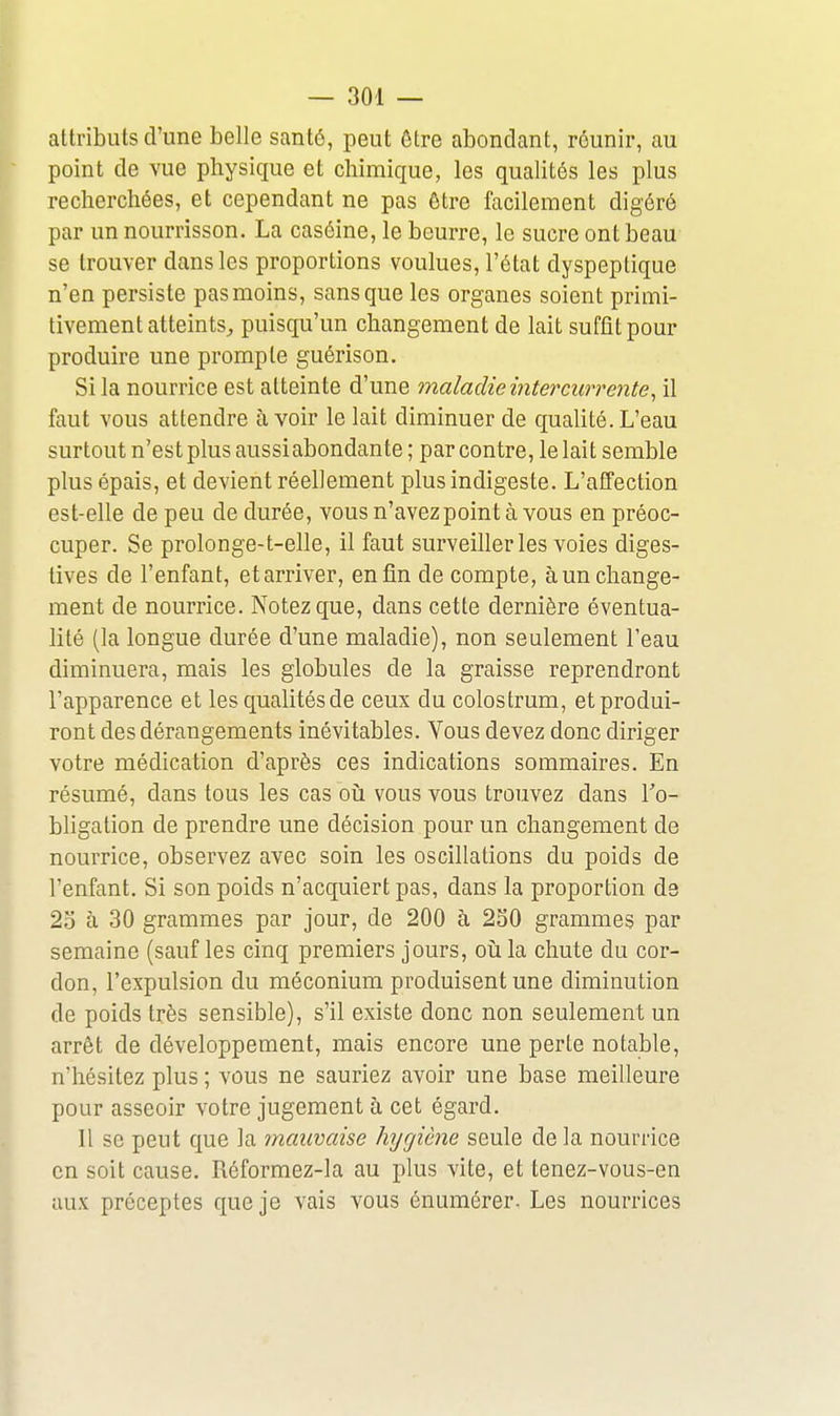 attributs d'une belle santé, peut être abondant, réunir, au point de vue physique et chimique, les qualités les plus recherchées, et cependant ne pas être facilement digéré par un nourrisson. La caséine, le beurre, le sucre ont beau se trouver dans les proportions voulues, l'état dyspeptique n'en persiste pas moins, sans que les organes soient primi- tivement atteints^ puisqu'un changement de lait suffit pour produire une prompte guérison. Si la nourrice est atteinte d'une maladie intercurrente, il faut vous attendre avoir le lait diminuer de qualité. L'eau surtout n'est plus aussiabondante; par contre, le lait semble plus épais, et devient réellement plus indigeste. L'affection est-elle de peu de durée, vous n'avezpoint à vous en préoc- cuper. Se prolonge-t-elle, il faut surveiller les voies diges- tives de l'enfant, et arriver, enfin de compte, à un change- ment de nourrice. Notez que, dans cette dernière éventua- lité (la longue durée d'une maladie), non seulement l'eau diminuera, mais les globules de la graisse reprendront l'apparence et les qualités de ceux du colostrum, et produi- ront des dérangements inévitables. Vous devez donc diriger votre médication d'après ces indications sommaires. En résumé, dans tous les cas oiî vous vous trouvez dans l'o- bligation de prendre une décision pour un changement de nourrice, observez avec soin les oscillations du poids de l'enfant. Si son poids n'acquiert pas, dans la proportion de 23 à 30 grammes par jour, de 200 à 250 grammes par semaine (sauf les cinq premiers jours, oiila chute du cor- don, l'expulsion du méconium produisent une diminution de poids très sensible), s'il existe donc non seulement un arrêt de développement, mais encore une perte notable, n'hésitez plus ; vous ne sauriez avoir une base meilleure pour asseoir votre jugement à cet égard. 11 se peut que la tnauvaise hygiène seule de la nourrice en soit cause. Réformez-la au plus vite, et tenez-vous-en aux préceptes que je vais vous énumérer- Les nourrices