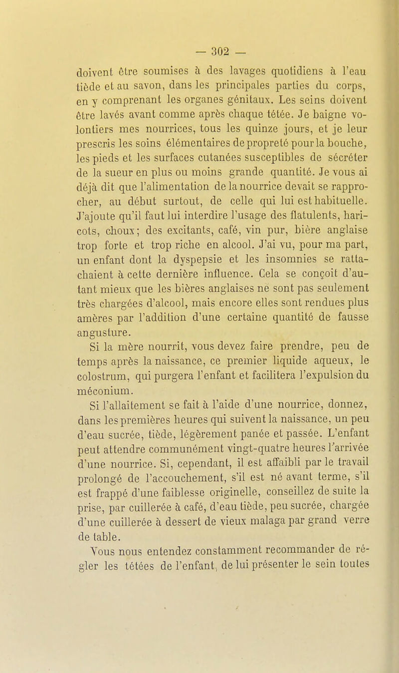 doivent être soumises à des lavages quotidiens à l'eau liède et au savon, dans les principales parties du corps, en y comprenant les organes génitaux. Les seins doivent être lavés avant comme après chaque tétée. Je baigne vo- lontiers mes nourrices, tous les quinze jours, et je leur prescris les soins élémentaires de propreté pour la bouche, les pieds et les surfaces cutanées susceptibles de sécréter de la sueur en plus ou moins grande quantité. Je vous ai déjà dit que l'alimentation de la nourrice devait se rappro- cher, au début surtout, de celle qui lui est habituelle. J'ajoute qu'il faut lui interdire l'usage des fiatulents, hari- cots, choux; des excitants, café, vin pur, bière anglaise trop forte et trop riche en alcool. J'ai vu, pour ma part, un enfant dont la dyspepsie et les insomnies se ratta- chaient à cette dernière influence. Cela se conçoit d'au- tant mieux que les bières anglaises ne sont pas seulement très chargées d'alcool, mais encore elles sont rendues plus amères par l'addition d'une certaine quantité de fausse angusture. Si la mère nourrit, vous devez faire prendre, peu de temps après la naissance, ce premier liquide aqueux, le colostrum, qui purgera l'enfant et facilitera l'expulsion du méconium. Si l'allaitement se fait à l'aide d'une nourrice, donnez, dans les premières heures qui suivent la naissance, un peu d'eau sucrée, tiède, légèrement panée et passée. L'enfant peut attendre communément vingt-quatre heures l'arrivée d'une nourrice. Si, cependant, il est affaibU par le travail prolongé de l'accouchement, s'il est né avant terme, s'il est frappé d'une faiblesse originelle, conseillez de suite la prise, par cuillerée à café, d'eau tiède, peu sucrée, chargée d'une cuiUerée à dessert de vieux malaga par grand verre de table. Tous nous entendez constamment recommander de ré- gler les tétées de l'enfant, de lui présenter le sein toutes