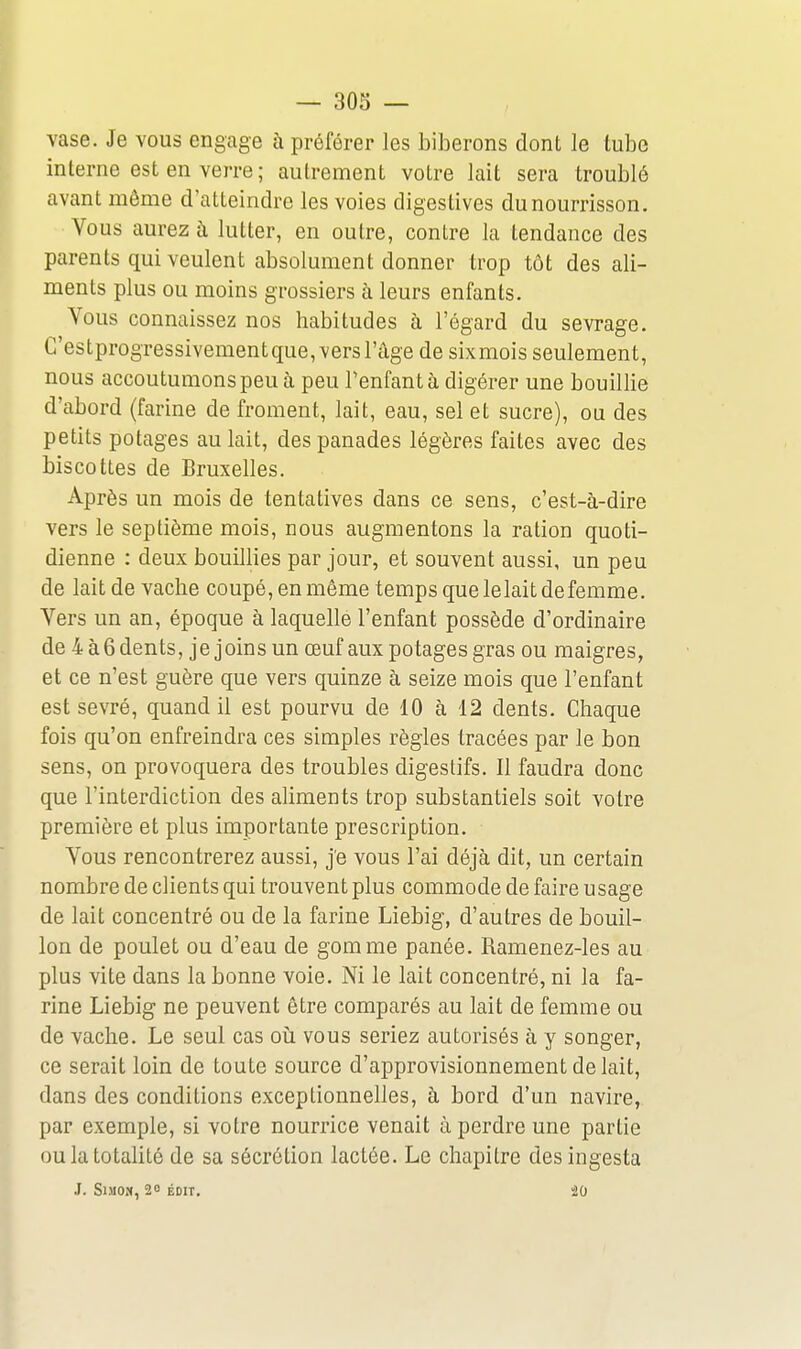 vase. Je vous engage à préférer les biberons dont le tube interne est en verre ; autrement votre lait sera troublé avant même d'atteindre les voies digestives du nourrisson. Vous aurez à lutter, en outre, contre la tendance des parents qui veulent absolument donner trop tôt des ali- ments plus ou moins grossiers à leurs enfants. Vous connaissez nos habitudes à l'égard du sevrage. C'estprogressivement que, vers l'âge de sixmois seulement, nous accoutumons peu à peu Tenfant à digérer une bouillie d'abord (farine de froment, lait, eau, sel et sucre), ou des petits potages au lait, des panades légères faites avec des biscottes de Bruxelles. Après un mois de tentatives dans ce sens, c'est-à-dire vers le septième mois, nous augmentons la ration quoti- dienne : deux bouillies par jour, et souvent aussi, un peu de lait de vache coupé, en même temps que le lait de femme. Vers un an, époque à laquelle l'enfant possède d'ordinaire de 4 à6 dents, je joins un œuf aux potages gras ou maigres, et ce n'est guère que vers quinze à seize mois que l'enfant est sevré, quand il est pourvu de 10 à 12 dents. Chaque fois qu'on enfreindra ces simples règles tracées par le bon sens, on provoquera des troubles digestifs. Il faudra donc que l'interdiction des aliments trop substantiels soit votre première et plus importante prescription. Vous rencontrerez aussi, je vous l'ai déjà dit, un certain nombre de clients qui trouvent plus commode de faire usage de lait concentré ou de la farine Liebig, d'autres de bouil- lon de poulet ou d'eau de gomme panée. Ramenez-les au plus vite dans la bonne voie. Ni le lait concentré, ni la fa- rine Liebig ne peuvent être comparés au lait de femme ou de vache. Le seul cas oii vous seriez autorisés à y songer, ce serait loin de toute source d'approvisionnement de lait, dans des conditions exceptionnelles, à bord d'un navire, par exemple, si votre nourrice venait à perdre une partie ou la totalité de sa sécrétion lactée. Le chapitre des ingesta J. SlMO», 20 ÉDIT, 20