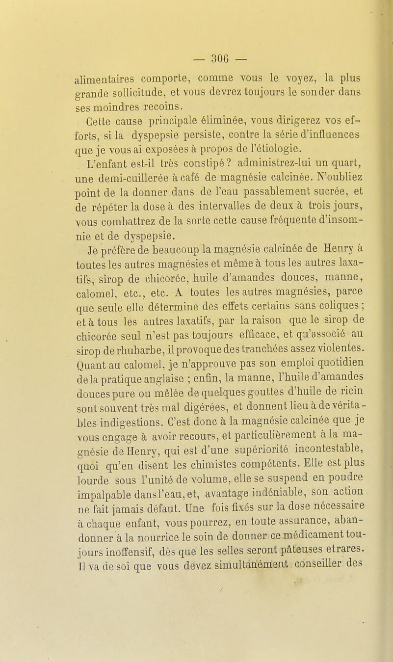 alimentaires comporte, comme vous le voyez, la plus grande sollicitude, et vous devrez toujours le sonder dans ses moindres recoins. Cette cause principale éliminée, vous dirigerez vos ef- forts, si la dyspepsie persiste, contre la série d'influences que je vous ai exposées à propos de l'étiologie. L'enfant est-il très constipé? administrez-lui un quart, une demi-cuillerée à café de magnésie calcinée. N'oubliez point de la donner dans de l'eau passablement sucrée, et de répéter la dose à des intervalles de deux à trois jours, vous combattrez de la sorte cette cause fréquente d'insom- nie et de dyspepsie. Je préfère de beaucoup la magnésie calcinée de Henry à toutes les autres magnésies et même à tous les autres laxa- tifs, sirop de chicorée, huile d'amandes douces, manne, calomel, etc., etc. A toutes les autres magnésies, parce que seule elle détermine des effets certains sans coUques ; et à tous les autres laxatifs, par la raison que le sirop de chicorée seul n'est pas toujours efficace, et qu'associé au sirop derhubarbe, il provoque des tranchées assez violentes. Quant au calomel, je n'approuve pas son emploi quotidien delà pratique anglaise ; enfin, la manne, l'huile d'amandes douces pure ou mêlée de quelques gouttes d'huile de ricin sont souvent très mal digérées, et donnent lieu à de vérita- bles indigestions. C'est donc à la magnésie calcinée que je vous engage à avoir recours, et particulièrement à la ma- gnésie de Henry, qui est d'une supériorité incontestable, quoi qu'en disent les chimistes compétents. Elle est plus lourde sous l'unité de volume, elle se suspend en poudre impalpable dans l'eau, et, avantage indéniable, son action ne fait jamais défaut. Une fois fixés sur la dose nécessaire à chaque enfant, vous pourrez, en toute assurance, aban- donnera la nourrice le soin de donner ce médicament tou- jours inoffensif, dès que les selles seront pâteuses etrares. Il va de soi que vous devez simultanément conseiller des