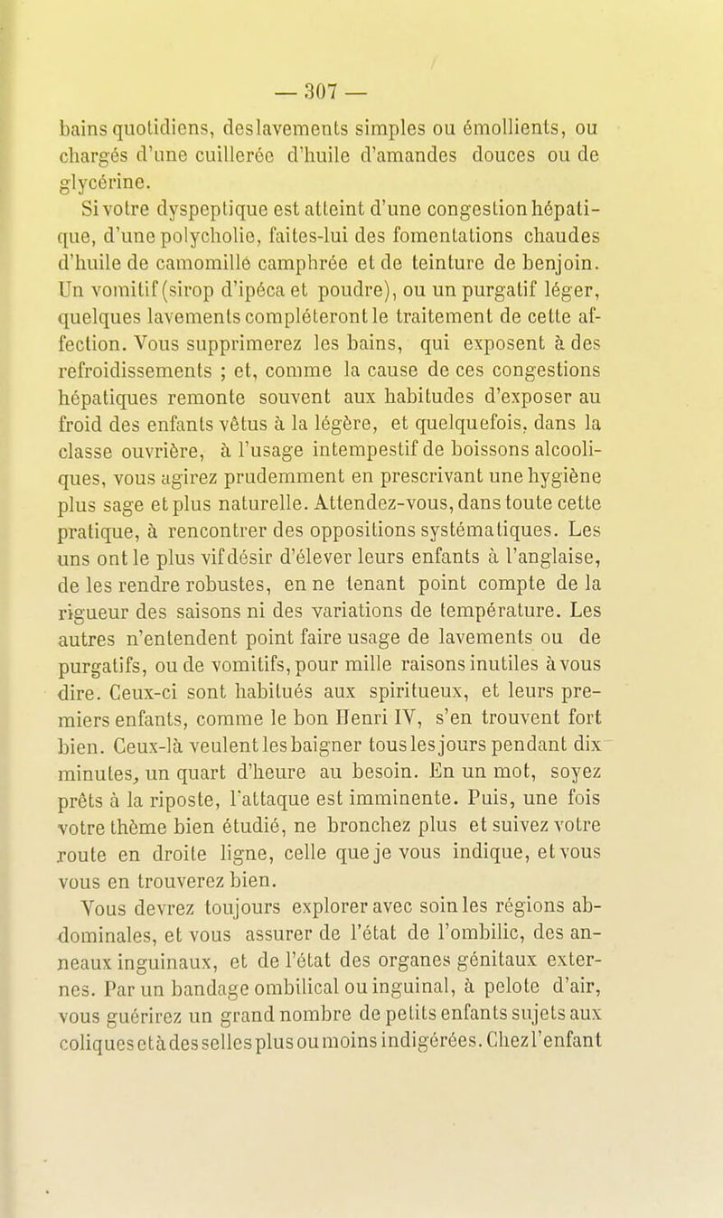 bains quotidiens, deslavements simples ou émollients, ou chargés d'une cuillerée d'huile d'amandes douces ou de glycérine. Si votre dyspeptique est atteint d'une congestion hépati- que, d'une polycliolie, faites-lui des fomentations chaudes d'huile de camomille camphrée et de teinture de benjoin. Un vomitif (sirop d'ipéca et poudre), ou un purgatif léger, quelques lavements compléteront le traitement de cette af- fection. Vous supprimerez les bains, qui exposent à des refroidissements ; et, comme la cause de ces congestions hépatiques remonte souvent aux habitudes d'exposer au froid des enfants vêtus à la légère, et quelquefois, dans la classe ouvrière, à l'usage intempestif de boissons alcooli- ques, vous agirez prudemment en prescrivant une hygiène plus sage etplus naturelle. Attendez-vous, dans toute cette pratique, à rencontrer des oppositions systématiques. Les uns ont le plus vif désir d'élever leurs enfants à l'anglaise, de les rendre robustes, en ne tenant point compte de la rigueur des saisons ni des variations de température. Les autres n'entendent point faire usage de lavements ou de purgatifs, ou de vomitifs,pour mille raisons inutiles àvous dire. Ceux-ci sont habitués aux spiritueux, et leurs pre- miers enfants, comme le bon Henri IV, s'en trouvent fort bien. Ceux-là veulent les baigner tous les jours pendant dix minutes^ un quart d'heure au besoin. En un mot, soyez prêts à la riposte, lattaque est imminente. Puis, une fois votre thème bien étudié, ne bronchez plus et suivez votre route en droite ligne, celle que je vous indique, etvous vous en trouverez bien. Vous devrez toujours explorer avec soin les régions ab- dominales, et vous assurer de l'état de l'ombilic, des an- neaux inguinaux, et de l'état des organes génitaux exter- nes. Par un bandage ombilical ou inguinal, à pelote d'air, vous guérirez un grand nombre de petits enfants sujets aux coHques e tà des selles plus ou moins indigérées. Chez l'enfant