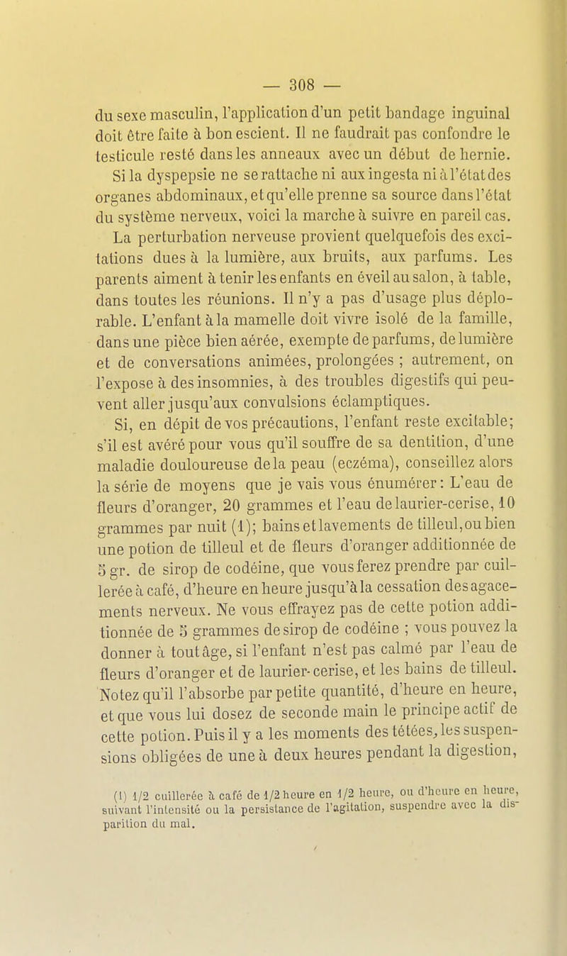 du sexe masculin, l'application d'un petit bandage inguinal doit être faite à bon escient. Il ne faudrait pas confondre le testicule resté dans les anneaux avec un début de hernie. Si la dyspepsie ne se rattache ni auxingesta niàl'étatdes organes abdominaux, et qu'elle prenne sa source dansl'état du système nerveux, voici la marche à suivre en pareil cas. La perturbation nerveuse provient quelquefois des exci- tations dues à la lumière, aux bruits, aux parfums. Les parents aiment à tenir les enfants en éveil au salon, à table, dans toutes les réunions. Il n'y a pas d'usage plus déplo- rable. L'enfant à la mamelle doit vivre isolé de la famille, dans une pièce bien aérée, exempte de parfums, de lumière et de conversations animées, prolongées ; autrement, on l'expose à des insomnies, à des troubles digestifs qui peu- vent aller jusqu'aux convulsions éclamptiques. Si, en dépit de vos précautions, l'enfant reste excitable; s'il est avéré pour vous qu'il souffre de sa dentition, d'une maladie douloureuse delà peau (eczéma), conseillez alors la série de moyens que je vais vous énumérer: L'eau de fleurs d'oranger, 20 grammes et l'eau de laurier-cerise, 10 grammes par nuit (1); bains et lavements de tilleul,ou bien une potion de tilleul et de fleurs d'oranger additionnée de 5gr. de sirop de codéine, que vous ferez prendre par cuil- lerée cà café, d'heure en heure jusqu'à la cessation des agace- ments nerveux. Ne vous effrayez pas de cette potion addi- tionnée de ^ grammes de sirop de codéine ; vous pouvez la donner à tout âge, si l'enfant n'est pas calmé par l'eau de fleurs d'oranger et de laurier-cerise, et les bains de tilleul. Notez qu'il l'absorbe par petite quantité, d'heure en heure, et que vous lui dosez de seconde main le principe actif de cette potion. Puis il y a les moments des tétées, les suspen- sions obligées de une à deux heures pendant la digestion, {[) 1/2 cuillerée à café de 1/2 heure en 1/2 heure, ou d'heure en heure, suivant l'inLcnsité ou la persislance do l'agilalion, suspendre avec la dis- parilion du mal.