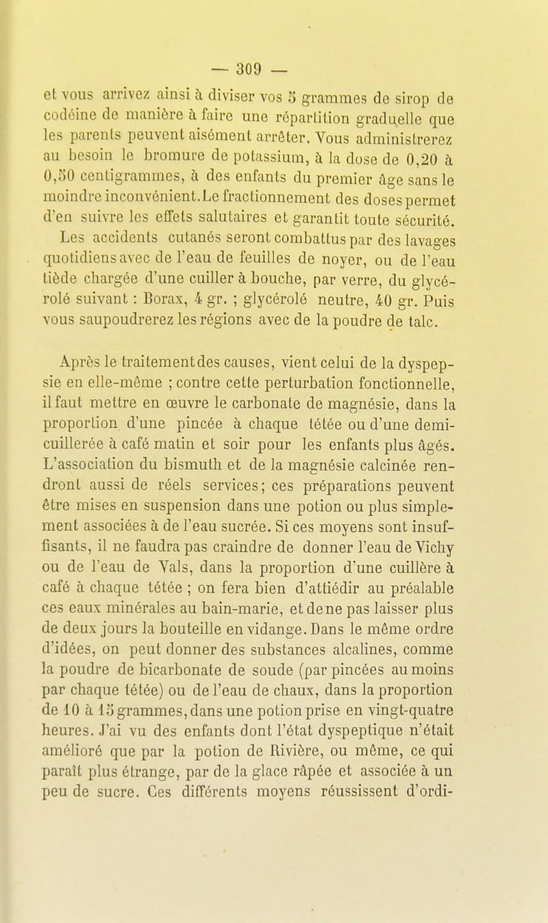 et vous arrivez ainsi à diviser vos 5 grammes de sirop de codéine de manière à faire une réparlition graduelle que les parents peuvent aisément arrêter. Vous administrerez au besoin le bromure de potassium, à la dose de 0,20 à 0,50 centigrammes, à des enfants du premier âge sans le moindre inconvénient. Le fractionnement des doses permet d'en suivre les effets salutaires et garantit toute sécurité. Les accidents cutanés seront combattus par des lavages quotidiens avec de l'eau de feuilles de noyer, ou de l'eau tiède chargée d'une cuiller à bouche, par verre, du glycé- rolé suivant : Borax, 4 gr. ; glycérolé neutre, 40 gr. Puis vous saupoudrerez les régions avec de la poudre de talc. Après le traitement des causes, vient celui de la dyspep- sie en elle-même ; contre cette perturbation fonctionnelle, il faut mettre en œuvre le carbonate de magnésie, dans la proportion d'une pincée à chaque tétée ou d'une demi- cuillerée à café matin et soir pour les enfants plus âgés. L'association du bismuth et de la magnésie calcinée ren- dront aussi de réels services; ces préparations peuvent être mises en suspension dans une potion ou plus simple- ment associées à de l'eau sucrée. Si ces moyens sont insuf- fisants, il ne faudra pas craindre de donner l'eau de Vichy ou de l'eau de Vais, dans la proportion d'une cuillère à café à chaque tétée ; on fera bien d'attiédir au préalable ces eaux minérales au bain-marie, et de ne pas laisser plus de deux jours la bouteille en vidange. Dans le même ordre d'idées, on peut donner des substances alcalines, comme la poudre de bicarbonate de soude (par pincées au moins par chaque tétée) ou de l'eau de chaux, dans la proportion de 10 à 15 grammes, dans une potion prise en vingt-quatre heures. J'ai vu des enfants dont l'état dyspeptique n'était amélioré que par la potion de Rivière, ou même, ce qui paraît plus étrange, par de la glace râpée et associée à un peu de sucre. Ces différents moyens réussissent d'ordi-