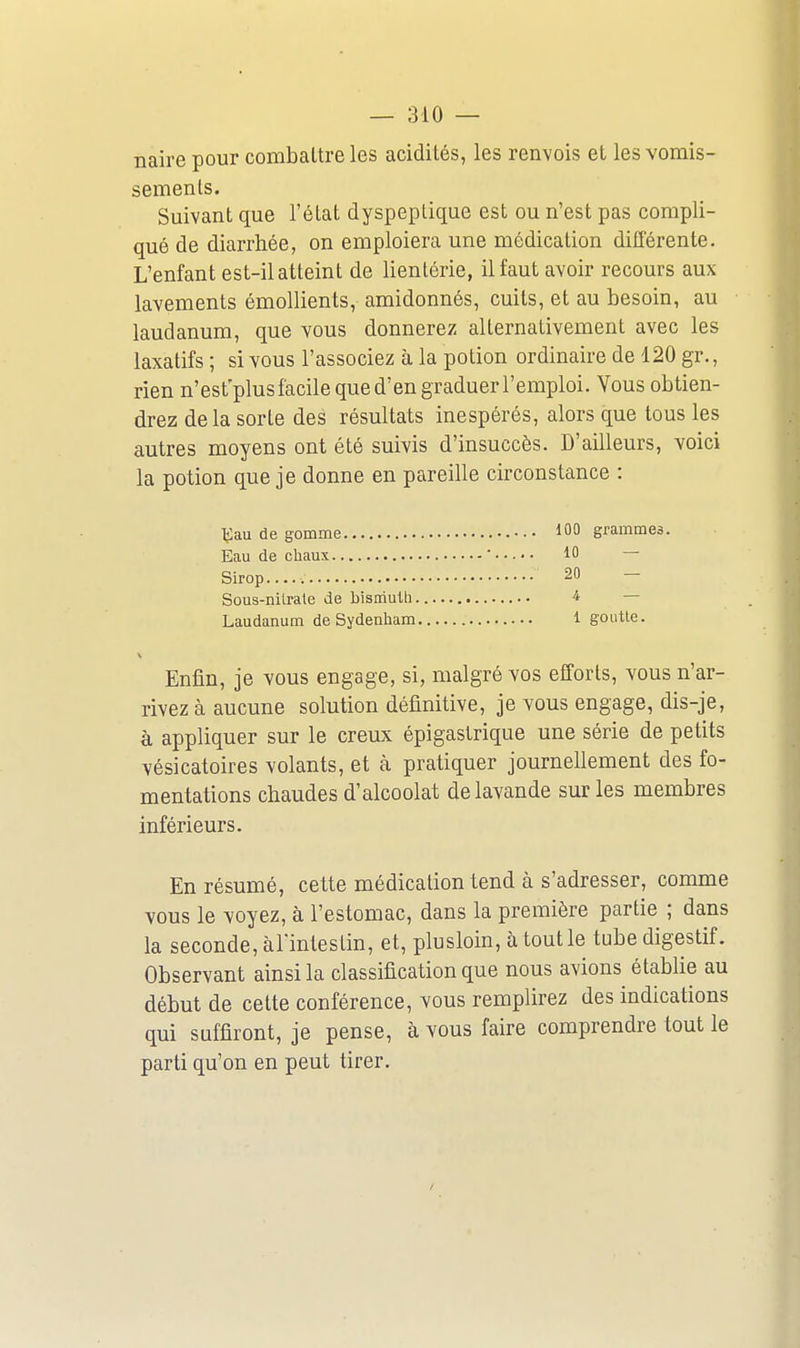 naire pour combattre les acidités, les renvois et les vomis- sements. Suivant que l'état dyspeptique est ou n'est pas compli- qué de diarrhée, on emploiera une médication différente. L'enfant est-il atteint de lienlérie, il faut avoir recours aux lavements émollients, amidonnés, cuits, et au besoin, au laudanum, que vous donnerez alternativement avec les laxatifs ; si vous l'associez à la potion ordinaire de 120 gr., rien n'esfplus facile que d'en graduer l'emploi. Vous obtien- drez delà sorte des résultats inespérés, alors que tous les autres moyens ont été suivis d'insuccès. D'ailleurs, voici la potion que je donne en pareille circonstance : ■^au de gomme Eau de cliaux Sirop Sous-nilrale de bîsiriulli Laudanum de Sydenham Enlin, je vous engage, si, malgré vos efforts, vous n'ar- rivez à aucune solution définitive, je vous engage, dis-je, à appliquer sur le creux épigastrique une série de petits vésicatoires volants, et à pratiquer journellement des fo- mentations chaudes d'alcoolat de lavande sur les membres inférieurs. En résumé, cette médication tend à s'adresser, comme vous le voyez, à l'estomac, dans la première partie ; dans la seconde, àlïntestin, et, plusloin, àtoutle tube digestif. Observant ainsi la classification que nous avions établie au début de celte conférence, vous remplirez des indications qui suffiront, je pense, à vous faire comprendre tout le parti qu'on en peut tirer. 100 grammes. 10 — 20 — 4 — 1 goLitle.