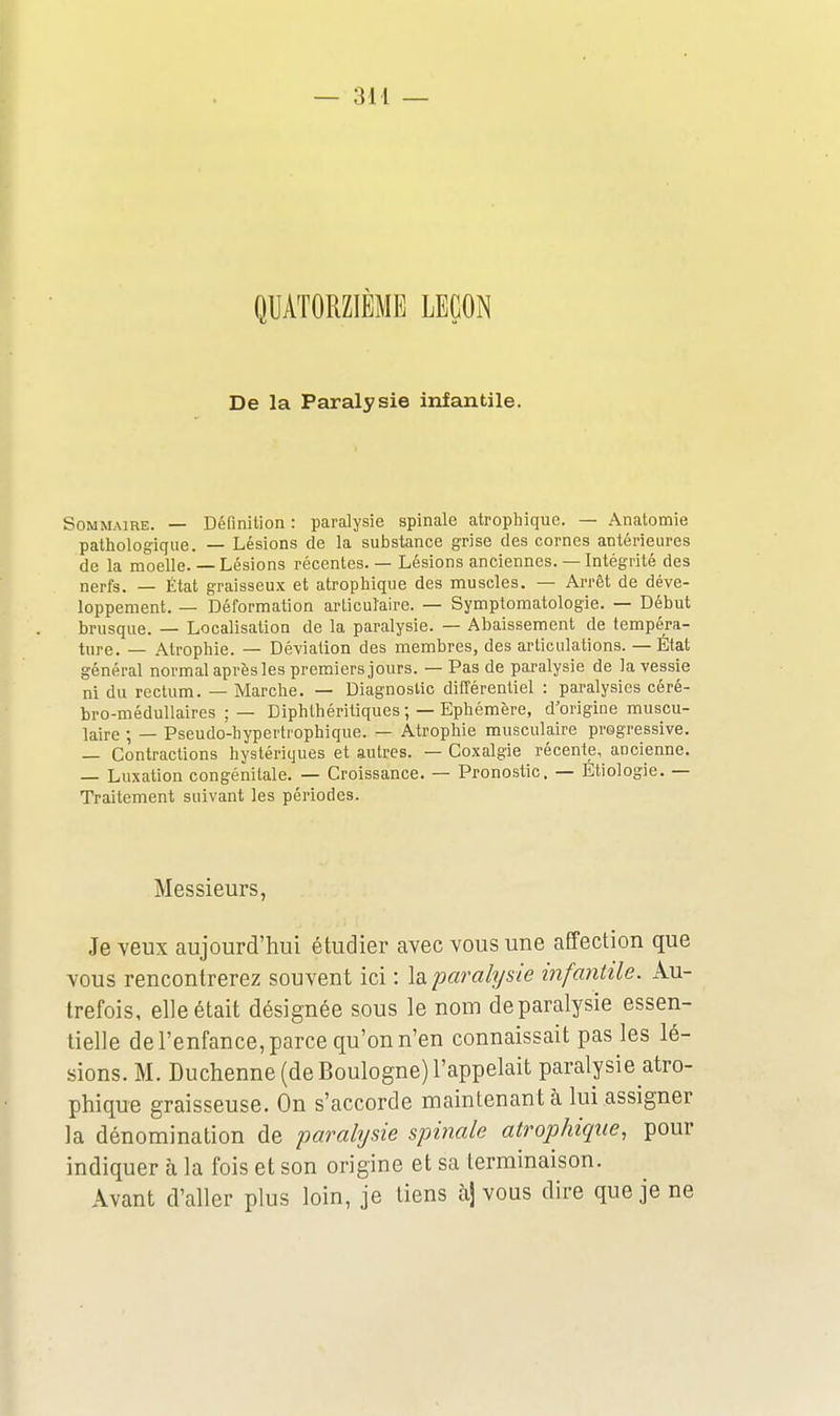 QUATORZIÈME LEÇON De la Paralysie infantile. Sommaire. — Définition : paralysie spinale atrophique. — Anatomie pathologique. — Lésions de la substance grise des cornes antérieures de la moelle. — Lésions récentes. — Lésions anciennes. — Intégrité des nerfs. — État graisseux et atrophique des muscles. — Arrêt de déve- loppement. — Déformation arLiculaire. — Symptomatologie. — Début brusque. — Localisation de la paralysie. — Abaissement de tempéra- ture. — Atrophie. — Déviation des membres, des articulations. — État général normal après les premiers jours. — Pas de paralysie de la vessie ni du rectum. — Marche. — Diagnostic différentiel : paralysies céré- bro-médullaires ; — Diphlhéritiques; — Ephémère, d'origine muscu- laire ; — Pseudo-hyperlrophique. — Atrophie musculaire progressive. — Contractions hystériques et autres. — Coxalgie récente, ancienne. — Luxation congénitale. — Croissance. — Pronostic. — Étiologie. — Traitement suivant les périodes. Messieurs, Je veux aujourd'hui étudier avec vous une affection que vous rencontrerez souvent ici : la paralysie infantile. Au- trefois, elle était désignée sous le nom de paralysie essen- tielle de l'enfance, parce qu'on n'en connaissait pas les lé- sions. M. Duchenne (de Boulogne) l'appelait paralysie atro- phique graisseuse. On s'accorde maintenant à lui assigner la dénomination de paralysie spinale atrophique, pour indiquer à la fois et son origine et sa terminaison. Avant d'aller plus loin, je liens àj vous dire que je ne