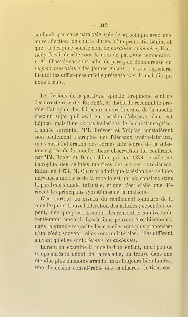 confonds pas cetle paralysie spinale atrophique avec une autre affection, de courte durée, d'un pronostic bénin, et que j'ai désignée sous le nom de paralysie éphémère; Ken- nedy l'avait décrite sous le nom de paralysie temporaire, et M. Chassaignac sous celui de paralysie douloureuse ou torpeur musculaire des jeunes enfants ; je vous signalerai bientôt les différences qu'elle présente avec la maladie qui nous occupe. Les lésions de la paralysie spinale atrophique sont de découverte récente. En 1864, M. Laborde reconnut le pre- mier l'atrophie des faisceaux antéro-latéraux de la moelle chez un sujet qu'il avait eu occasion d'observer dans cet hôpital, mais il ne vit pas leslésions de la substance grise. L'année suivante, MM. Prévost et Yulpian constatèrent non seulement l'atrophie des faisceaux antéro-latéraux, mais aussi l'altération des cornes antérieures de la subs- tance grise de la moelle. Leur observation fut confirmée par MM. Roger et Damaschino qui, en 1871, étudièrent J'atrophie des cellules motrices des cornes antérieures. Enfin, en 1874, M. Charcot admit que lalésion des cellules nerveuses motrices de la moelle est un fait constant dans la paralysie spinale infantile, et que c'est d'elle que dé- rivent les principaux symptômes de la maladie. C'est surtout au niveau du renflement lombaire de la moelle qu'on trouve l'altération des cellules ; cependant on peut, bien que plus rarement, les rencontrer au niveau du renflement cervical. Les'lésions peuvent être bilatérales, dans la grande majorité des cas elles sont plus prononcées d'un côté; souvent, elles sont unilatérales. Elles diffèrent suivant qu'elles sont récentes ou anciennes. Lorsqu'on examine la moelle d'un enfant, mort peu de temps après le début de la maladie, on trouve dans une étendue plus ou moins grande, mais toujours bien limitée, une distension considérable des capillaires; le tissu con-