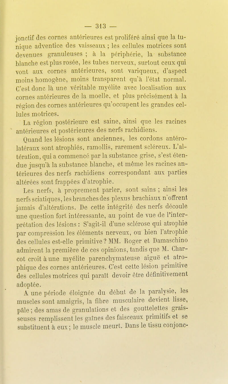 joncUf des cornes antérieures est proliféré ainsi que la lu- nique adventice des vaisseaux ; les cellules motrices sont devenues granuleuses ; à la périphérie, la substance blanche est plus rosée, les tubes nerveux, surtout ceux qui vont aux cornes antérieures, sont variqueux, d'aspect moins homogène, moins transparent qu'à l'état normal. C'est donc là une véritable myélite avec localisation aux cornes antérieures de la moelle, et plus précisément à la région des cornes antérieures qu'occupent les grandes cel- lules motrices. La région postérieure est saine, ainsi que les racines antérieures et postérieures des nerfs rachidiens. Quand les lésions sont anciennes, les cordons antéro- latéraux sont atrophiés, ramollis, rarement scléreux. L'al- tération, qui a commencé par la substance grise, s'est éten- due jusqu'à la substance blanche, et même les racines an- térieures des nerfs rachidiens correspondant aux parties altérées sont frappées d'atrophie. Les nerfs, à proprement parler, sont sains ; ainsi les nerfs sciatiques, les branches des plexus brachiaux n'offrent jamais d'altérations. De cette intégrité des nerfs découle une question fort intéressante, au point de vue de l'inter- prétation des lésions : S'agit-il d'une sclérose qui atrophie par compression les éléments nerveux, ou bien l'atrophie des cellules est-elle primitive? MM. Roger et Damaschino admirent la première de ces opinions, tandis que M. Char- cot croit à une myélite parenchymateuse aiguë et atro- phique des cornes antérieures. C'est cette lésion primitive des cellules motrices qui paraît devoir être définitivement adoptée. A une période éloignée du début de la paralysie, les muscles sont amaigris, la fibre musculaire devient lisse, pale ; des amas de granulations et des gouttelettes grais- seuses remplissent les gaînes des faisceaux primitifs et se substituent à eux ; le muscle meurt. Dans le tissu conjonc-
