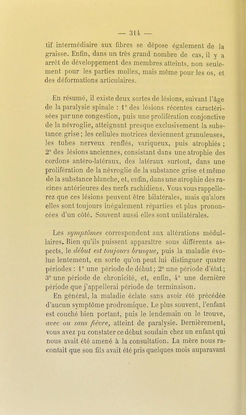 tif intermédiaire aux fibres se dépose également de la graisse. Enfin, dans un très grand nombre de cas, il y a arrêt de développement des membres atteints, non seule- ment pour les parties molles, mais même pour les os, et des déformations articulaires. En résumé, il existe deux sortes de lésions, suivant l'âge de la paralysie spinale : 1° des lésions récentes caractéri- sées par une congestion, puis une prolifération conjonctive de la névroglie, atteignant presque exclusivement la subs- tance grise ; les cellules motrices deviennent granuleuses, les tubes nerveux renflés, variqueux, puis atrophiés ; 2° des lésions anciennes, consistant dans une atrophie des cordons antéro-latéraux, des latéraux surtout, dans une prolifération de la névroglie de la substance grise et même de la substance blanche^ et, enfin, dans une atrophie des ra- cines antérieures des nerfs rachidiens. Vous vous rappelle- rez que ces lésions peuvent être bilatérales, mais qu'alors elles sont toujours inégalement réparties et plus pronon- cées d'un côté. Souvent aussi elles sont unilatérales. Les symptômes correspondent aux altérations médul- laires. Bien qu'ils puissent apparaître sous différents as- pects, le début est toujours brusque, puis la maladie évo- lue lentement, en sorte qu'on peut lui distinguer quatre périodes : 1 une période de début ; 2° une période d'état ; 3° une période de chronicité, et, enfin, 4° une dernière période que j'appellerai période de terminaison. En général, la maladie éclate sans avoir été précédée d'aucun symptôme prodromique. Le plus souvent, l'enfant est couché bien portant, puis le lendemain on le trouve, avec ou sans fièvre, atteint de paralysie. Dernièrement, vous avez pu constater ce début soudain chez un enfant qui nous avait été amené à la consultation. La mère nous ra- contait que son fils avait été pris quelques mois auparavant I