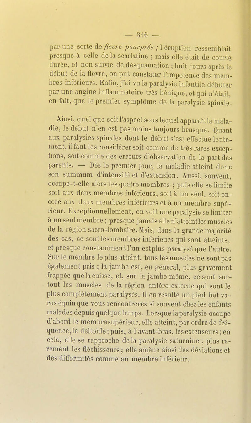par une sorte de fièvre liourprée ; l'éruption ressemblait presque à celle de la scarlatine ; mais elle était de courte durée, et non suivie de desquamation ; huit jours après le début de la fièvre, on put constater l'impotence des mem- bres inférieurs. Enfin, j'ai vu la paralysie infantile débuter par une angine inflammatoire très bénigne, et qui n'était, en fait, que le premier symptôme de la paralysie spinale. Ainsi, quel que soitl'aspect sous lequel apparaît la mala- die, le début n'en est pas moins toujours brusque. Quant aux paralysies spinales dont le début s'est effectué lente- ment, ilfaut les considérer soit comme de très rares excep- tions, soit comme des erreurs d'observation de la part des parents. — Dès le premier jour, la maladie atteint donc son summum d'intensité et d'extension. Aussi, souvent, occupe-t-elle alors les quatre membres ; puis elle se limite soit aux deux membres inférieurs, soit à un seul, soit en- core aux deux membres inférieurs et à un membre supé- rieur. Exceptionnellement, on voit une paralysie se bmiter à un seul membre ; presque jamais ellen'atteintlesmuscles de la région sacro-lombaire. Mais, dans la grande majorité des cas, ce sont les membres inférieurs qui sont atteints, et presque constamment l'un estplus paralysé que l'autre. Sur le membre le plus atteint, tous les muscles ne sont pas également pris ; la jambe est, en général, plus gravement frappée que la cuisse, et, sur la jambe même, ce sont sur- tout les muscles de la région antéro-externe qui sont le plus complètement paralysés. Il en résulte un pied bot va- rus équin que vous rencontrerez si souvent chez les enfants malades depuis quelque temps. Lorsque la paralysie occupe d'abord le membre supérieur, elle atteint, par ordre de fré- quence, le deltoïde; puis, à l'avant-bras, les extenseurs ; en cela, elle se rapproche de la paralysie saturnine ; plus ra- rement les fléchisseurs; elle amène ainsi des déviations et des difformités comme au membre inférieur.