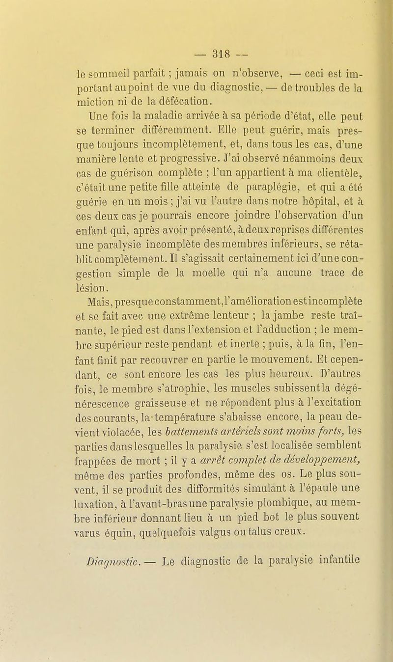 le sommeil parfait ; jamais on n'observe, — ceci est im- portant au point de vue du diagnostic, — de troubles de la miction ni de la défécation. Une fois la maladie arrivée à sa période d'état, elle peut se terminer différemment. Elle peut guérir, mais pres- que toujours incomplètement, et, dans tous les cas, d'une manière lente et progressive. J'ai observé néanmoins deux cas de guérison complète ; l'un appartient à ma clientèle, c'était une petite ûUe atteinte de paraplégie, et qui a été guérie en un mois ; j'ai vu l'autre dans notre hôpital, et à ces deux cas je pourrais encore joindre l'observation d'un enfant qui, après avoir présenté, à deux reprises différentes une paralysie incomplète des membres inférieurs, se réta- blit complètement. Il s'agissait certainement ici d'une con- gestion simple de la moelle qui n'a aucune trace de lésion. Mais, presque constamment,!'amélioration estincomplète et se fait avec une extrême lenteur ; la jambe reste traî- nante, le pied est dans l'extension et l'adduction ; le mem- bre supérieur reste pendant et inerte ; puis, à la fin, l'en- fant finit par recouvrer en partie le mouvement. Et cepen- dant, ce sont encore les cas les plus heureux. D'autres fois, le membre s'atrophie, les muscles subissentla dégé- nérescence graisseuse et ne répondent plus à l'excitation des courants, la-température s'abaisse encore, la peau de- vient violacée, les battements artéjnels sont moins forts, les parties dans lesquelles la paralysie s'est localisée semblent frappées de mort ; il y a arrêt complet de développement, même des parties profondes, même des os. Le plus sou- vent, il se produit des difformités simulant à l'épaule une luxation, à l'avant-bras une paralysie plombique, au mem- bre inférieur donnant lieu à un pied bot le plus souvent varus équin, quelquefois valgus ou talus creux. Diagnostic. — Le diagnostic de la paralysie infantile